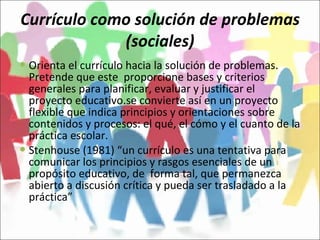 Currículo como solución de problemas (sociales) Orienta el currículo hacia la solución de problemas. Pretende que este  proporcione bases y criterios generales para planificar, evaluar y justificar el proyecto educativo.se convierte así en un proyecto flexible que indica principios y orientaciones sobre contenidos y procesos: el qué, el cómo y el cuanto de la práctica escolar. Stenhouse (1981) “un currículo es una tentativa para comunicar los principios y rasgos esenciales de un propósito educativo, de  forma tal, que permanezca abierto a discusión crítica y pueda ser trasladado a la práctica”  