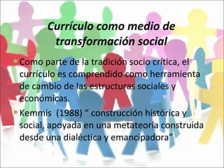 Currículo como medio de transformación social Como parte de la tradición socio crítica, el currículo es comprendido como herramienta de cambio de las estructuras sociales y económicas. Kemmis  (1988) “ construcción histórica y social, apoyada en una metateoría construida desde una dialéctica y emancipadora” 