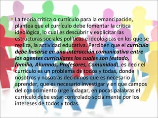 La teoría critica o currículo para la emancipación, plantea que el currículo debe fomentar la crítica ideológica, lo cual es descubrir y explicitar las estructuras sociales políticas e ideológicas en los que se realiza, la actividad educativa. Perciben que el  currículo debe basarse en una interacción comunicativa entre los agentes curriculares los cuales son (estado, familia, Alumnos, Profesores, Comunidad ), es decir el currículo es un problema de todos y todas, donde nosotros y nosotras decidimos que es necesario aprender, que es necesario investigar y en que campos del conocimiento urge indagar, en pocas palabras el currículo debe estar controlado socialmente por los intereses de todos y todas.  