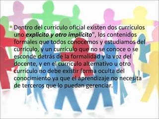 Dentro del currículo oficial existen dos currículos uno  explicito y otro implícito ", los contenidos formales que todos conocemos y estudiamos del currículo, y un currículo que no se conoce o se esconde detrás de la formalidad y la voz del docente, y en el currículo alternativo u otro currículo no debe existir forma oculta del conocimiento ya que el aprendizaje no necesita de terceros que lo puedan gerenciar.  