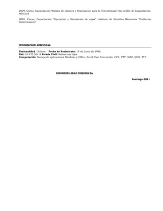 2009, Curso, Capacitación “Estilos de Clientes y Negociación para la Telecobranza” En Centro de Capacitación.
WRIGHT

2010, Curso, Capacitación “Operación y Simulación de cajas” Instituto de Estudios Bancarios “Guillermo
Subercaseaux”




INFORMCION ADICIONAL

Nacionalidad: Chilena Fecha de Nacimiento: 15 de Junio de 1986
Rut: 16.451.564-8 Estado Civil: Soltera sin hijos
Computación: Manejo de aplicaciones Windows y Office, Excel Nivel Intermedio. CCA, VTV, SIAP, QDN, TYF.




                              DISPONIBILIDAD INMEDIATA

                                                                                             Santiago.2011
 