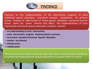 Practices on the implementation of the intervention program of early
childhood special education preschool towards preparation for primary
school. Analysis of data known of three special education preschool teacher
shows there are seven themes that affect the implementation of early
intervention preschool special education students, namely;
• an understanding of early intervention,
• early intervention program implementation practices,
• Curriculum Standard Preschool Special Education
• teacher recruitment
• Infrastructure
• collaboration
• monitoring.
These themes were found to play an important role in contributing to excellence
in student learning preschool special education to prepare them for school.
FINDINGS
 