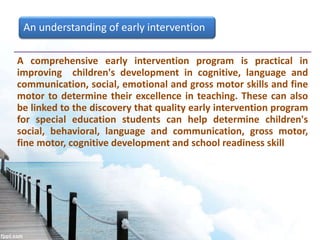 An understanding of early intervention
A comprehensive early intervention program is practical in
improving children's development in cognitive, language and
communication, social, emotional and gross motor skills and fine
motor to determine their excellence in teaching. These can also
be linked to the discovery that quality early intervention program
for special education students can help determine children's
social, behavioral, language and communication, gross motor,
fine motor, cognitive development and school readiness skill
 