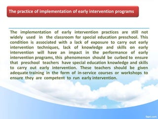 The practice of implementation of early intervention programs
The implementation of early intervention practices are still not
widely used in the classroom for special education preschool. This
condition is associated with a lack of exposure to carry out early
intervention techniques, lack of knowledge and skills on early
intervention will have an impact in the performance of early
intervention programs, this phenomenon should be curbed to ensure
that preschool teachers have special education knowledge and skills
to carry out early intervention. These teachers should be given
adequate training in the form of in-service courses or workshops to
ensure they are competent to run early intervention.
 