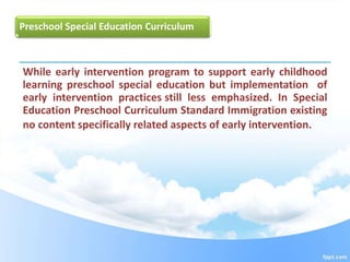 Preschool Special Education Curriculum
While early intervention program to support early childhood
learning preschool special education but implementation of
early intervention practices still less emphasized. In Special
Education Preschool Curriculum Standard Immigration existing
no content specifically related aspects of early intervention.
 