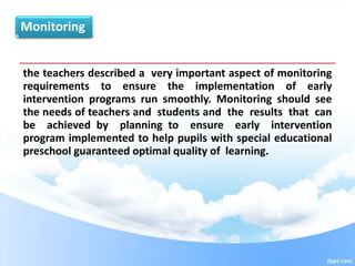 Monitoring
the teachers described a very important aspect of monitoring
requirements to ensure the implementation of early
intervention programs run smoothly. Monitoring should see
the needs of teachers and students and the results that can
be achieved by planning to ensure early intervention
program implemented to help pupils with special educational
preschool guaranteed optimal quality of learning.
 