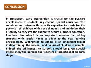 CONCLUSION
In conclusion, early intervention is crucial for the positive
development of students in preschool special education. The
collaboration between those with expertise to maximize the
potential of children with special needs and minimize their
disability so they get the chance to secure a proper education.
Readiness for school is an important element in helping
students with special needs to adapt to the new learning
environment. Willingness to school is an important aspect
in determining the success and failure of children in schools.
Indeed, the willingness to schools should be given special
attention by the parents and teachers of preschool at an early
stage.
 