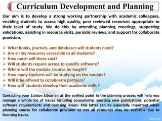 Our aim is to develop a strong working partnership with academic colleagues,
enabling students to access high quality, peer reviewed resources appropriate to
their level of study. We do this by attending planning meetings, supporting
validations, assisting in resource visits, periodic reviews, and support for collaborate
provision.
 What books, journals, and databases will students need?
 Are all my resources accessible to all students?
 How much will these cost?
 Will students require access to specific software?
 Where will the module /course be taught?
 How many students will be studying on the module?
 Will it be offered to collaborate partners?
 How will students develop their academic skills ?
Contacting your Liaison Librarian at the earliest point in the planning process will help you
manage a whole lot of issues including accessibility, sourcing new publications, potential
software requirements and licensing issues. This latter can be especially important when
planning course for collaborate provision as not all resources may be available due to
licensing issues.
Curriculum Development and Planning
 