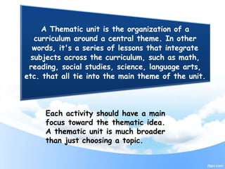 A Thematic unit is the organization of a
curriculum around a central theme. In other
words, it's a series of lessons that integrate
subjects across the curriculum, such as math,
reading, social studies, science, language arts,
etc. that all tie into the main theme of the unit.
Each activity should have a main
focus toward the thematic idea.
A thematic unit is much broader
than just choosing a topic.
 