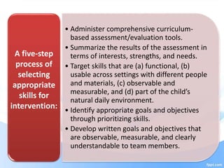 • Administer comprehensive curriculum-
based assessment/evaluation tools.
• Summarize the results of the assessment in
terms of interests, strengths, and needs.
• Target skills that are (a) functional, (b)
usable across settings with different people
and materials, (c) observable and
measurable, and (d) part of the child’s
natural daily environment.
• Identify appropriate goals and objectives
through prioritizing skills.
• Develop written goals and objectives that
are observable, measurable, and clearly
understandable to team members.
A five-step
process of
selecting
appropriate
skills for
intervention:
 