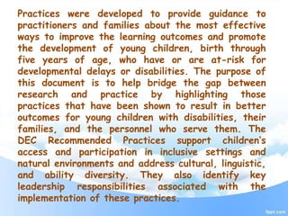 Practices were developed to provide guidance to
practitioners and families about the most effective
ways to improve the learning outcomes and promote
the development of young children, birth through
five years of age, who have or are at-risk for
developmental delays or disabilities. The purpose of
this document is to help bridge the gap between
research and practice by highlighting those
practices that have been shown to result in better
outcomes for young children with disabilities, their
families, and the personnel who serve them. The
DEC Recommended Practices support children’s
access and participation in inclusive settings and
natural environments and address cultural, linguistic,
and ability diversity. They also identify key
leadership responsibilities associated with the
implementation of these practices.
 