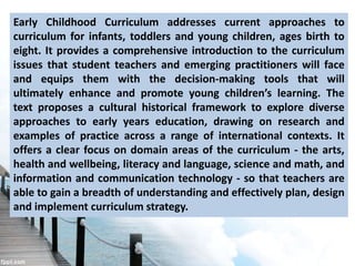 Early Childhood Curriculum addresses current approaches to
curriculum for infants, toddlers and young children, ages birth to
eight. It provides a comprehensive introduction to the curriculum
issues that student teachers and emerging practitioners will face
and equips them with the decision-making tools that will
ultimately enhance and promote young children’s learning. The
text proposes a cultural historical framework to explore diverse
approaches to early years education, drawing on research and
examples of practice across a range of international contexts. It
offers a clear focus on domain areas of the curriculum - the arts,
health and wellbeing, literacy and language, science and math, and
information and communication technology - so that teachers are
able to gain a breadth of understanding and effectively plan, design
and implement curriculum strategy.
 