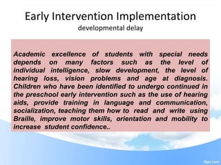 Early Intervention Implementation
developmental delay
Academic excellence of students with special needs
depends on many factors such as the level of
individual intelligence, slow development, the level of
hearing loss, vision problems and age at diagnosis.
Children who have been identified to undergo continued in
the preschool early intervention such as the use of hearing
aids, provide training in language and communication,
socialization, teaching them how to read and write using
Braille, improve motor skills, orientation and mobility to
increase student confidence..
 