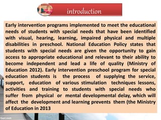Early intervention programs implemented to meet the educational
needs of students with special needs that have been identified
with visual, hearing, learning, impaired physical and multiple
disabilities in preschool. National Education Policy states that
students with special needs are given the opportunity to gain
access to appropriate educational and relevant to their ability to
become independent and lead a life of quality (Ministry of
Education 2012). Early intervention preschool program for special
education students is the process of supplying the service,
support, education of various stimulation techniques lessons,
activities and training to students with special needs who
suffer from physical or mental developmental delay, which will
affect the development and learning prevents them (the Ministry
of Education in 2013
introduction
 