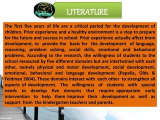 The first five years of life are a critical period for the development of
children. Prior experience and a healthy environment is a step to prepare
for the future and success in school. Prior experience actually affect brain
development, to provide the basis for the development of language,
reasoning, problem solving, social skills, emotional and behavioral
problems. According to the research, the willingness of students to the
school measured by five different domains but are intertwined with each
other, namely physical and motor development, social development,
emotional, behavioral and language development (Papalia, Olds &
Feldman 2004). These domains interact with each other to strengthen all
aspects of development. The willingness of students with special
needs to develop five domains that require appropriate early
intervention to help them improve their development as well as
support from the kindergarten teachers and parents.
LITERATURE
 
