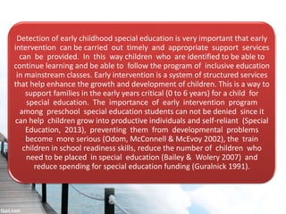 Detection of early childhood special education is very important that early
intervention can be carried out timely and appropriate support services
can be provided. In this way children who are identified to be able to
continue learning and be able to follow the program of inclusive education
in mainstream classes. Early intervention is a system of structured services
that help enhance the growth and development of children. This is a way to
support families in the early years critical (0 to 6 years) for a child for
special education. The importance of early intervention program
among preschool special education students can not be denied since it
can help children grow into productive individuals and self-reliant (Special
Education, 2013), preventing them from developmental problems
become more serious (Odom, McConnell & McEvoy 2002), the train
children in school readiness skills, reduce the number of children who
need to be placed in special education (Bailey & Wolery 2007) and
reduce spending for special education funding (Guralnick 1991).
 