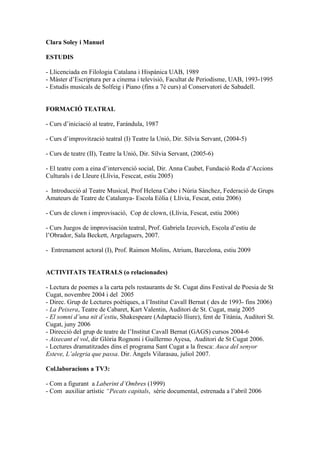 Clara Soley i Manuel

ESTUDIS

- Llicenciada en Filologia Catalana i Hispànica UAB, 1989
- Màster d’Escriptura per a cinema i televisió, Facultat de Periodisme, UAB, 1993-1995
- Estudis musicals de Solfeig i Piano (fins a 7è curs) al Conservatori de Sabadell.


FORMACIÓ TEATRAL

- Curs d’iniciació al teatre, Farándula, 1987

- Curs d’improvització teatral (I) Teatre la Unió, Dir. Sílvia Servant, (2004-5)

- Curs de teatre (II), Teatre la Unió, Dir. Sílvia Servant, (2005-6)

- El teatre com a eina d’intervenció social, Dir. Anna Caubet, Fundació Roda d’Accions
Culturals i de Lleure (Llívia, Fesccat, estiu 2005)

- Introducció al Teatre Musical, Prof Helena Cabo i Núria Sánchez, Federació de Grups
Amateurs de Teatre de Catalunya- Escola Eòlia ( Llívia, Fescat, estiu 2006)

- Curs de clown i improvisació, Cop de clown, (Llívia, Fescat, estiu 2006)

- Curs Juegos de improvisación teatral, Prof. Gabriela Izcovich, Escola d’estiu de
l’Obrador, Sala Beckett, Argelaguers, 2007.

- Entrenament actoral (I), Prof. Raimon Molins, Atrium, Barcelona, estiu 2009


ACTIVITATS TEATRALS (o relacionades)

- Lectura de poemes a la carta pels restaurants de St. Cugat dins Festival de Poesia de St
Cugat, novembre 2004 i del 2005
- Direc. Grup de Lectures poètiques, a l’Institut Cavall Bernat ( des de 1993- fins 2006)
- La Peixera, Teatre de Cabaret, Kart Valentin, Auditori de St. Cugat, maig 2005
- El somni d’una nit d’estiu, Shakespeare (Adaptació lliure), fent de Titània, Auditori St.
Cugat, juny 2006
- Direcció del grup de teatre de l’Institut Cavall Bernat (GAGS) cursos 2004-6
- Aixecant el vol, dir Glòria Rognoni i Guillermo Ayesa, Auditori de St Cugat 2006.
- Lectures dramatitzades dins el programa Sant Cugat a la fresca: Auca del senyor
Esteve, L’alegria que passa. Dir. Àngels Vilarasau, juliol 2007.

Col.laboracions a TV3:

- Com a figurant a Laberint d’Ombres (1999)
- Com auxiliar artístic “Pecats capitals, sèrie documental, estrenada a l’abril 2006
 