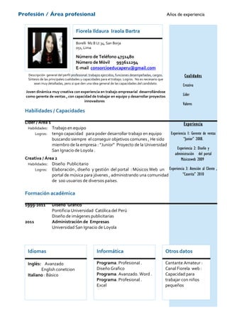 Profesión / Área profesional                                                                           Años de experiencia


                                     Fiorela Ildaura Iraola Bartra

                                     Borelli Mz B Lt 34, San Borja
                                     051, Lima

                                     Número de Teléfono 4751480
                                     Número de Móvil 993611294
                                     E-mail consorcioeducaperu@gmail.com
   Descripción general del perfil profesional: trabajos ejercidos, funciones desempeñadas, cargos.              Cualidades
   Síntesis de las principales cualidades y capacidades para el trabajo. Logros. No es necesario que
       sean muy detalladas, pero si que den una idea general de las capacidades del candidato.
                                                                                                               Creativa
  Joven dinámica muy creativa con experiencia en trabajo empresarial desarrollándose
  como gerente de ventas , con capacidad de trabajar en equipo y desarrollar proyectos                         Líder
                                    innovadores
                                                                                                               Valores
  Habilidades / Capacidades

  Líder / Área 1                                                                      Experiencia
   Habilidades: Trabajo en equipo
       Logros: tengo capacidad para poder desarrollar trabajo en equipo      Experiencia 1: Gerente de ventas
                 buscando siempre el conseguir objetivos comunes , He sido            “Junior” 2008.
                 miembro de la empresa : “Junior” Proyecto de la Universidad
                 San Ignacio de Loyola .                                          Experiencia 2: Diseño y
                                                                                administración del portal
  Creativa / Área 2                                                                 Músicosweb 2009
   Habilidades: Diseño Publicitario
       Logros: Elaboración , diseño y gestión del portal : Músicos Web un Experiencia 3: Atención al Cliente ,
                 portal de música para jóvenes , administrando una comunidad         “Caserita” 2010
                 de 100 usuarios de diversos países.

  Formación académica

  1999-2011         Diseño Grafico
                    Pontificia Universidad Católica del Perú
                    Diseño de imágenes publicitarias
  2011              Administración de Empresas
                    Universidad San Ignacio de Loyola




   Idiomas                                          Informática                                        Otros datos

   Inglés: Avanzado                                 Programa. Profesional .                            Cantante Amateur :
          English conetcion                         Diseño Grafico                                     Canal Fiorela web :
   Italiano : Básico                                Programa. Avanzado. Word .                         Capacidad para
                                                    Programa. Profesional .                            trabajar con niños
                                                    Excel                                              pequeños
 