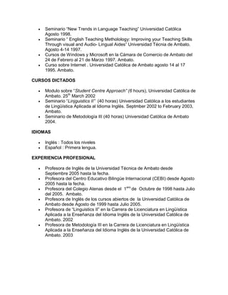    Seminario “New Trends in Language Teaching” Universidad Católica
      Agosto 1998.
     Seminario “ English Teaching Metholology: Improving your Teaching Skills
      Through visual and Audio- Lingual Aides” Universidad Técnia de Ambato.
      Agosto 4-14 1997.
     Cursos de Windows y Microsoft en la Cámara de Comercio de Ambato del
      24 de Febrero al 21 de Marzo 1997. Ambato.
     Curso sobre Internet . Universidad Católica de Ambato agosto 14 al 17
      1995. Ambato.

CURSOS DICTADOS

     Modulo sobre “Student Centre Approach” (6 hours), Universidad Católica de
      Ambato. 25th March 2002
     Seminario “Linjguistics II” (40 horas) Universidad Católica a los estudiantes
      de Lingüística Aplicada al Idioma Inglés. Septmber 2002 to February 2003,
      Ambato.
     Seminario de Metodología III (40 horas) Universidad Católica de Ambato
      2004.

IDIOMAS

     Inglés : Todos los niveles
     Español : Primera lengua.

EXPERIENCIA PROFESIONAL

     Profesora de Inglés de la Universidad Técnica de Ambato desde
      Septiembre 2005 hasta la fecha.
     Profesora del Centro Educativo Bilingüe Internacional (CEBI) desde Agosto
      2005 hasta la fecha.
     Profesora del Colegio Atenas desde el 1ero de Octubre de 1998 hasta Julio
      del 2005. Ambato.
     Profesora de Inglés de los cursos abiertos de la Universidad Católica de
      Ambato desde Agosto de 1999 hasta Julio 2005.
     Profesora de “Linguistics II” en la Carrera de Licenciatura en Lingüística
      Aplicada a la Enseñanza del Idioma Inglés de la Universidad Católica de
      Ambato. 2002
     Profesora de Metodología III en la Carrera de Licenciatura en Lingüística
      Aplicada a la Enseñanza del Idioma Inglés de la Universidad Católica de
      Ambato. 2003
 