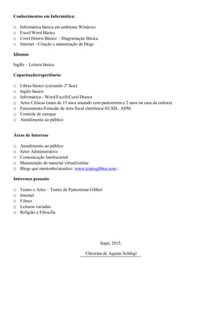 Conhecimentos em Informática:
□ Informática básica em ambiente Windows
□ Excel/Word Básico
□ Corel Drawn Básico – Diagramação Básica
□ Internet - Criação e manutenção de blogs
Idiomas
Inglês – Leitura básica
Capacitação/experiência:
□ Libras básico (cursando 2ª fase)
□ Inglês básico
□ Informática - Word/Excell/Corel Drawn
□ Artes Cênicas (mais de 15 anos atuando com pantomima e 2 anos na casa da cultura)
□ Faturamento/Emissão de nota fiscal eletrônica/AUXIL. ADM.
□ Controle de estoque
□ Atendimento ao público
Áreas de Interesse
□ Atendimento ao público
□ Setor Administrativo
□ Comunicação Institucional
□ Manutenção de material virtual/online
□ Blogs que mantenho/atualizo: www.teatrogibbor.com ;
Interesses pessoais:
□ Teatro e Artes – Teatro de Pantomima Gibbor
□ Internet
□ Filmes
□ Leituras variadas
□ Religião e Filosofia
Itajaí, 2015.
Christian de Aquino Schlögl
 