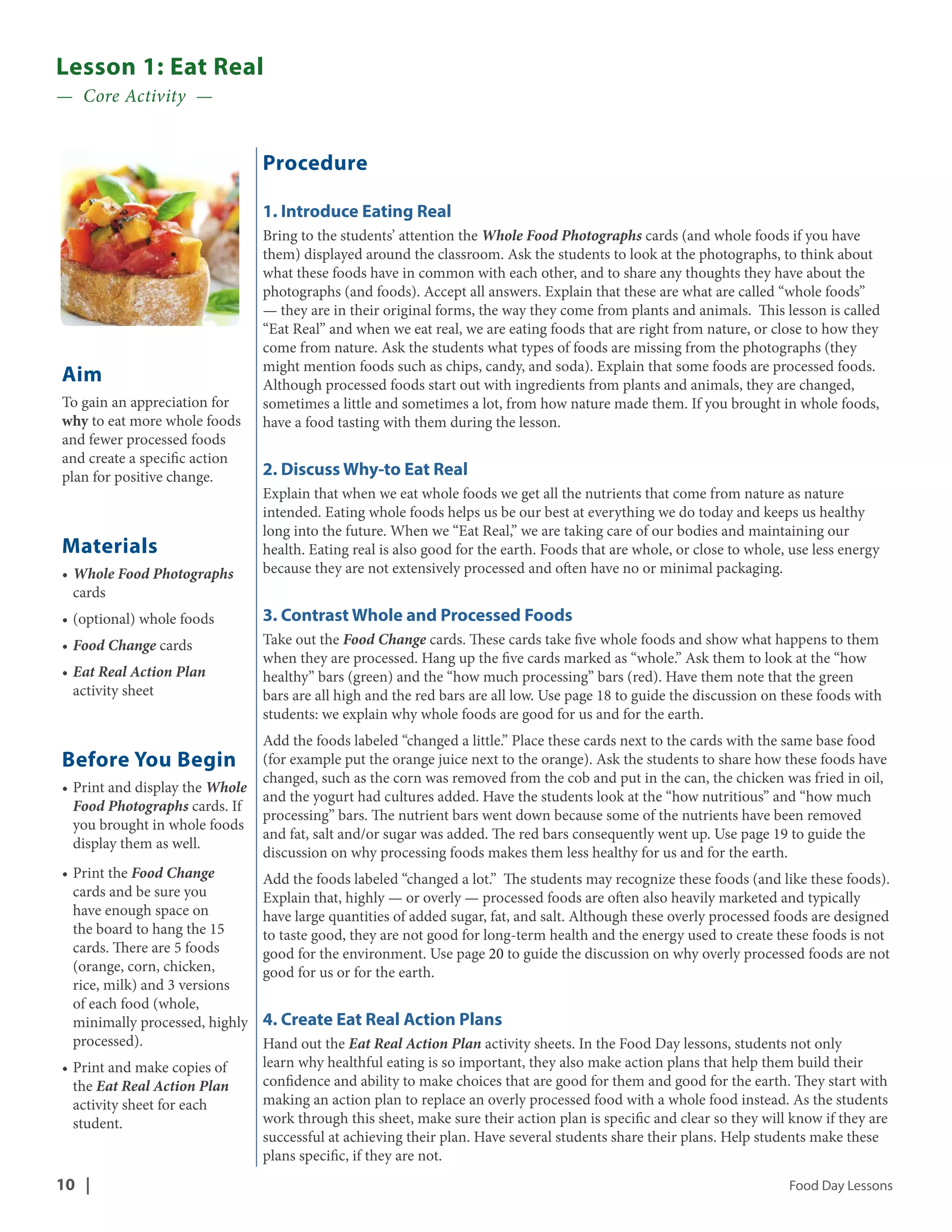 Lesson 1: Eat Real 
— Core Activity — 
Aim 
To gain an appreciation for 
why to eat more whole foods 
and fewer processed foods 
and create a specific action 
plan for positive change. 
Materials 
• Whole Food Photographs 
cards 
• (optional) whole foods 
• Food Change cards 
• Eat Real Action Plan 
activity sheet 
Before You Begin 
• Print and display the Whole 
Food Photographs cards. If 
you brought in whole foods 
display them as well. 
• Print the Food Change 
cards and be sure you 
have enough space on 
the board to hang the 15 
cards. There are 5 foods 
(orange, corn, chicken, 
rice, milk) and 3 versions 
of each food (whole, 
minimally processed, highly 
processed). 
• Print and make copies of 
the Eat Real Action Plan 
activity sheet for each 
student. 
Procedure 
1. Introduce Eating Real 
Bring to the students’ attention the Whole Food Photographs cards (and whole foods if you have 
them) displayed around the classroom. Ask the students to look at the photographs, to think about 
what these foods have in common with each other, and to share any thoughts they have about the 
photographs (and foods). Accept all answers. Explain that these are what are called “whole foods” 
— they are in their original forms, the way they come from plants and animals. This lesson is called 
“Eat Real” and when we eat real, we are eating foods that are right from nature, or close to how they 
come from nature. Ask the students what types of foods are missing from the photographs (they 
might mention foods such as chips, candy, and soda). Explain that some foods are processed foods. 
Although processed foods start out with ingredients from plants and animals, they are changed, 
sometimes a little and sometimes a lot, from how nature made them. If you brought in whole foods, 
have a food tasting with them during the lesson. 
2. Discuss Why-to Eat Real 
Explain that when we eat whole foods we get all the nutrients that come from nature as nature 
intended. Eating whole foods helps us be our best at everything we do today and keeps us healthy 
long into the future. When we “Eat Real,” we are taking care of our bodies and maintaining our 
health. Eating real is also good for the earth. Foods that are whole, or close to whole, use less energy 
because they are not extensively processed and often have no or minimal packaging. 
3. Contrast Whole and Processed Foods 
Take out the Food Change cards. These cards take five whole foods and show what happens to them 
when they are processed. Hang up the five cards marked as “whole.” Ask them to look at the “how 
healthy” bars (green) and the “how much processing” bars (red). Have them note that the green 
bars are all high and the red bars are all low. Use page 18 to guide the discussion on these foods with 
students: we explain why whole foods are good for us and for the earth. 
Add the foods labeled “changed a little.” Place these cards next to the cards with the same base food 
(for example put the orange juice next to the orange). Ask the students to share how these foods have 
changed, such as the corn was removed from the cob and put in the can, the chicken was fried in oil, 
and the yogurt had cultures added. Have the students look at the “how nutritious” and “how much 
processing” bars. The nutrient bars went down because some of the nutrients have been removed 
and fat, salt and/or sugar was added. The red bars consequently went up. Use page 19 to guide the 
discussion on why processing foods makes them less healthy for us and for the earth. 
Add the foods labeled “changed a lot.” The students may recognize these foods (and like these foods). 
Explain that, highly — or overly — processed foods are often also heavily marketed and typically 
have large quantities of added sugar, fat, and salt. Although these overly processed foods are designed 
to taste good, they are not good for long-term health and the energy used to create these foods is not 
good for the environment. Use page 20 to guide the discussion on why overly processed foods are not 
good for us or for the earth. 
4. Create Eat Real Action Plans 
Hand out the Eat Real Action Plan activity sheets. In the Food Day lessons, students not only 
learn why healthful eating is so important, they also make action plans that help them build their 
confidence and ability to make choices that are good for them and good for the earth. They start with 
making an action plan to replace an overly processed food with a whole food instead. As the students 
work through this sheet, make sure their action plan is specific and clear so they will know if they are 
successful at achieving their plan. Have several students share their plans. Help students make these 
plans specific, if they are not. 
10 | Food Day Lessons 
 