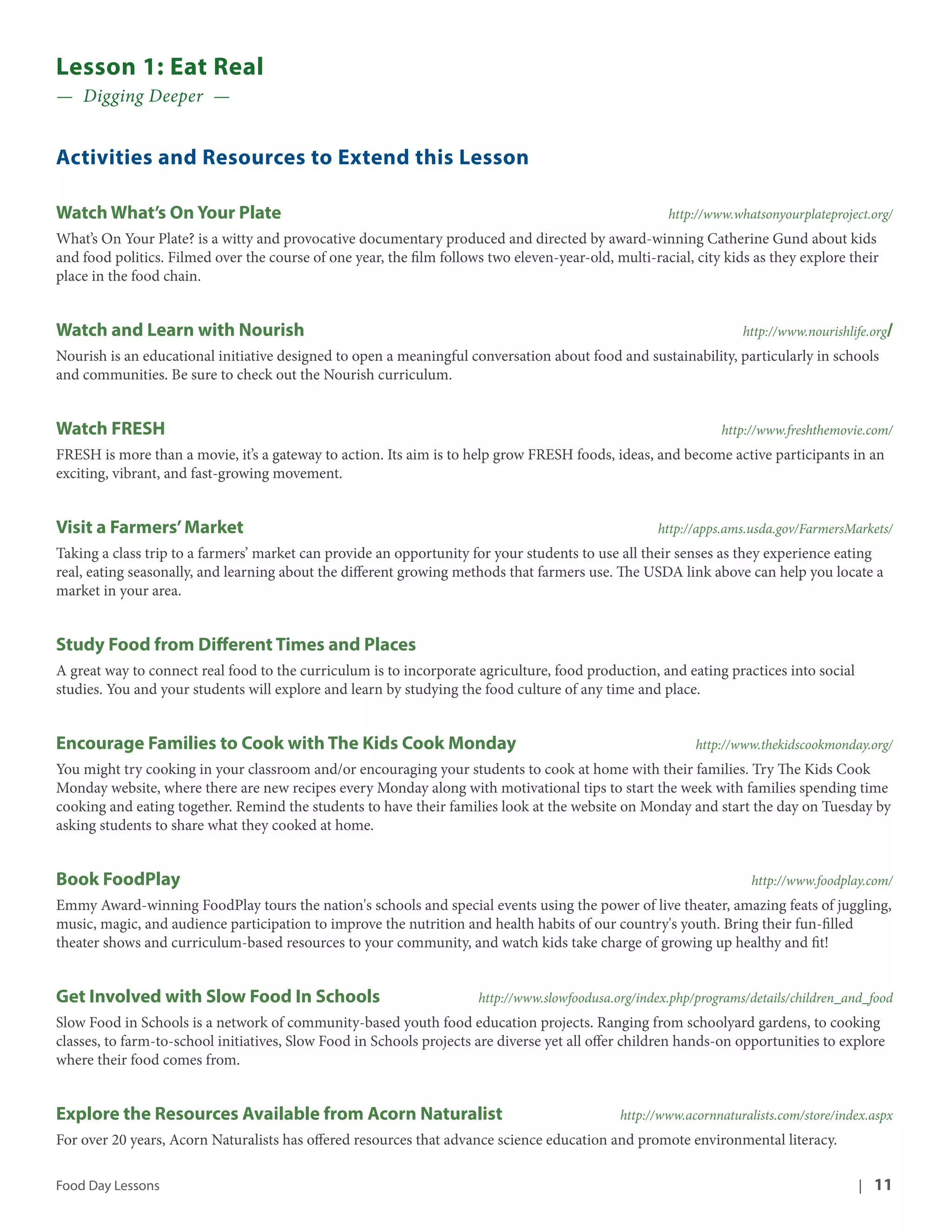 Lesson 1: Eat Real 
— Digging Deeper — 
Activities and Resources to Extend this Lesson 
Watch What’s On Your Plate http://www.whatsonyourplateproject.org/ 
What’s On Your Plate? is a witty and provocative documentary produced and directed by award-winning Catherine Gund about kids 
and food politics. Filmed over the course of one year, the film follows two eleven-year-old, multi-racial, city kids as they explore their 
place in the food chain. 
Watch and Learn with Nourish http://www.nourishlife.org/ 
Nourish is an educational initiative designed to open a meaningful conversation about food and sustainability, particularly in schools 
and communities. Be sure to check out the Nourish curriculum. 
Watch FRESH http://www.freshthemovie.com/ 
FRESH is more than a movie, it’s a gateway to action. Its aim is to help grow FRESH foods, ideas, and become active participants in an 
exciting, vibrant, and fast-growing movement. 
Visit a Farmers’ Market http://apps.ams.usda.gov/FarmersMarkets/ 
Taking a class trip to a farmers’ market can provide an opportunity for your students to use all their senses as they experience eating 
real, eating seasonally, and learning about the different growing methods that farmers use. The USDA link above can help you locate a 
market in your area. 
Study Food from Different Times and Places 
A great way to connect real food to the curriculum is to incorporate agriculture, food production, and eating practices into social 
studies. You and your students will explore and learn by studying the food culture of any time and place. 
Encourage Families to Cook with The Kids Cook Monday http://www.thekidscookmonday.org/ 
You might try cooking in your classroom and/or encouraging your students to cook at home with their families. Try The Kids Cook 
Monday website, where there are new recipes every Monday along with motivational tips to start the week with families spending time 
cooking and eating together. Remind the students to have their families look at the website on Monday and start the day on Tuesday by 
asking students to share what they cooked at home. 
Book FoodPlay http://www.foodplay.com/ 
Emmy Award-winning FoodPlay tours the nation's schools and special events using the power of live theater, amazing feats of juggling, 
music, magic, and audience participation to improve the nutrition and health habits of our country's youth. Bring their fun-filled 
theater shows and curriculum-based resources to your community, and watch kids take charge of growing up healthy and fit! 
Get Involved with Slow Food In Schools http://www.slowfoodusa.org/index.php/programs/details/children_and_food 
Slow Food in Schools is a network of community-based youth food education projects. Ranging from schoolyard gardens, to cooking 
classes, to farm-to-school initiatives, Slow Food in Schools projects are diverse yet all offer children hands-on opportunities to explore 
where their food comes from. 
Explore the Resources Available from Acorn Naturalist http://www.acornnaturalists.com/store/index.aspx 
For over 20 years, Acorn Naturalists has offered resources that advance science education and promote environmental literacy. 
Food Day Lessons | 11 
 