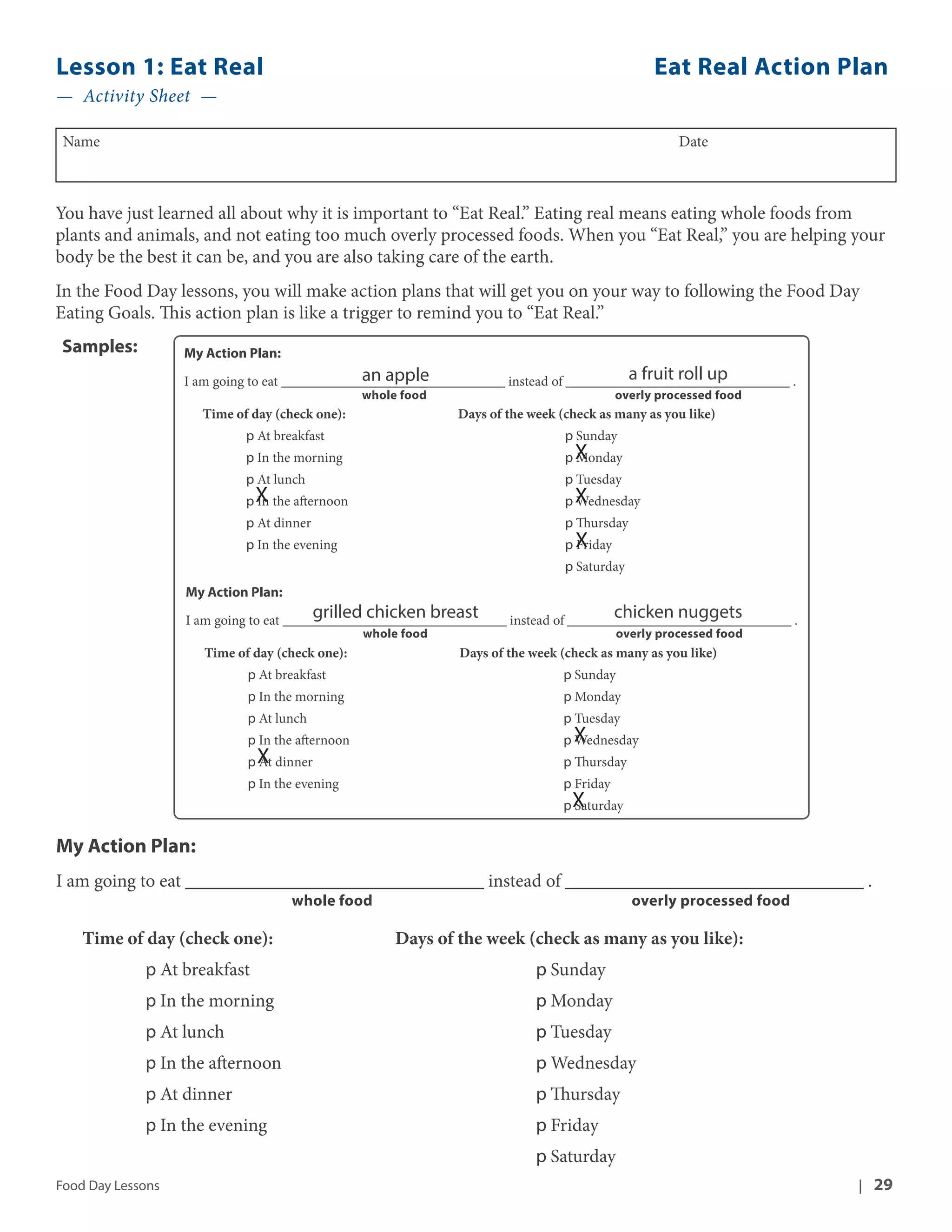 Lesson 1: Eat Real Eat Real Action Plan 
— Activity Sheet — 
Name Date 
You have just learned all about why it is important to “Eat Real.” Eating real means eating whole foods from 
plants and animals, and not eating too much overly processed foods. When you “Eat Real,” you are helping your 
body be the best it can be, and you are also taking care of the earth. 
In the Food Day lessons, you will make action plans that will get you on your way to following the Food Day 
Eating Goals. This action plan is like a trigger to remind you to “Eat Real.” 
My Action Plan: 
I am going to eat ________________________________ an apple 
instead of ________________________________ a fruit roll up 
. 
whole food overly processed food 
Time of day (check one): Days of the week (check as many as you like) 
p At breakfast p Sunday 
p In the morning p X 
Monday 
p At lunch p Tuesday 
p In the afternoon p X 
Wednesday 
p At dinner p Thursday 
p In the evening p X 
Friday 
p Saturday 
X 
My Action Plan: 
I am going to eat ________________________________ grilled chicken breast 
instead of ________________________________ chicken nuggets 
. 
whole food overly processed food 
Time of day (check one): Days of the week (check as many as you like) 
p At breakfast p Sunday 
p In the morning p Monday 
p At lunch p Tuesday 
p In the afternoon p X 
Wednesday 
p At dinner p Thursday 
p In the evening p Friday 
X 
p Saturday 
X 
Samples: 
My Action Plan: 
I am going to eat ________________________________ instead of ________________________________ . 
whole food overly processed food 
Time of day (check one): Days of the week (check as many as you like): 
p At breakfast p Sunday 
p In the morning p Monday 
p At lunch p Tuesday 
p In the afternoon p Wednesday 
p At dinner p Thursday 
p In the evening p Friday 
p Saturday 
Food Day Lessons | 29 
 
