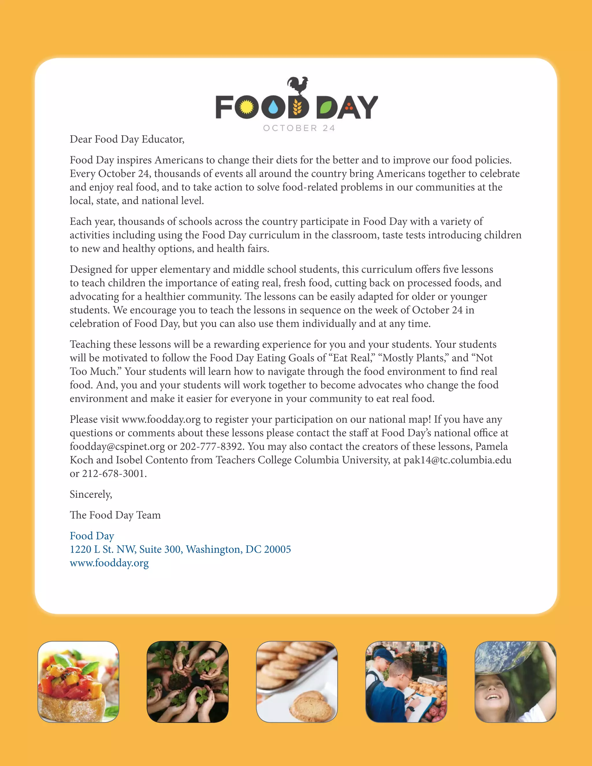 Dear Food Day Educator, 
Food Day inspires Americans to change their diets for the better and to improve our food policies. 
Every October 24, thousands of events all around the country bring Americans together to celebrate 
and enjoy real food, and to take action to solve food-related problems in our communities at the 
local, state, and national level. 
Each year, thousands of schools across the country participate in Food Day with a variety of 
activities including using the Food Day curriculum in the classroom, taste tests introducing children 
to new and healthy options, and health fairs. 
Designed for upper elementary and middle school students, this curriculum offers five lessons 
to teach children the importance of eating real, fresh food, cutting back on processed foods, and 
advocating for a healthier community. The lessons can be easily adapted for older or younger 
students. We encourage you to teach the lessons in sequence on the week of October 24 in 
celebration of Food Day, but you can also use them individually and at any time. 
Teaching these lessons will be a rewarding experience for you and your students. Your students 
will be motivated to follow the Food Day Eating Goals of “Eat Real,” “Mostly Plants,” and “Not 
Too Much.” Your students will learn how to navigate through the food environment to find real 
food. And, you and your students will work together to become advocates who change the food 
environment and make it easier for everyone in your community to eat real food. 
Please visit www.foodday.org to register your participation on our national map! If you have any 
questions or comments about these lessons please contact the staff at Food Day’s national office at 
foodday@cspinet.org or 202-777-8392. You may also contact the creators of these lessons, Pamela 
Koch and Isobel Contento from Teachers College Columbia University, at pak14@tc.columbia.edu 
or 212-678-3001. 
Sincerely, 
The Food Day Team 
Food Day 
1220 L St. NW, Suite 300, Washington, DC 20005 
www.foodday.org 
Food Day Lessons | 3 
 