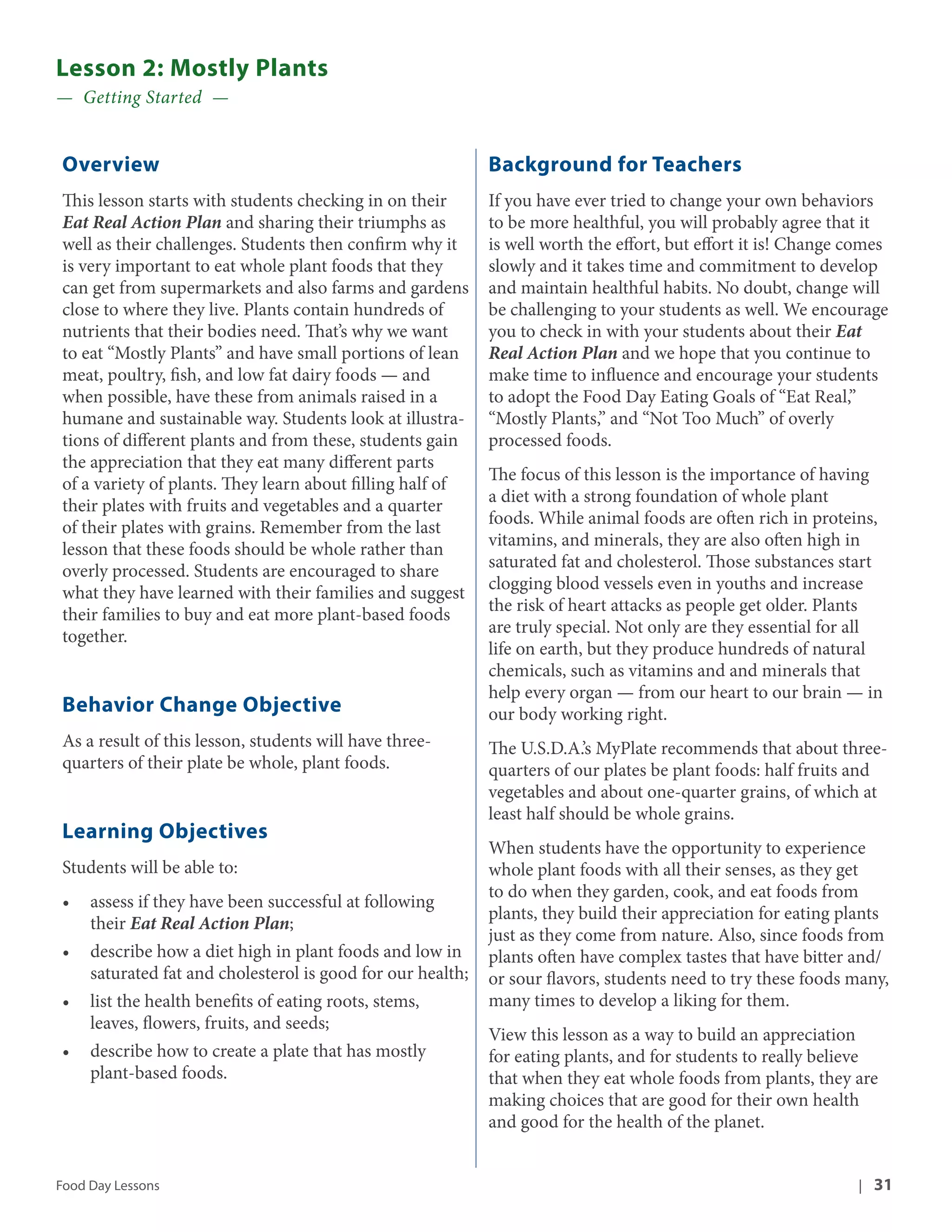Lesson 2: Mostly Plants 
— Getting Started — 
Overview 
This lesson starts with students checking in on their 
Eat Real Action Plan and sharing their triumphs as 
well as their challenges. Students then confirm why it 
is very important to eat whole plant foods that they 
can get from supermarkets and also farms and gardens 
close to where they live. Plants contain hundreds of 
nutrients that their bodies need. That’s why we want 
to eat “Mostly Plants” and have small portions of lean 
meat, poultry, fish, and low fat dairy foods — and 
when possible, have these from animals raised in a 
humane and sustainable way. Students look at illustra-tions 
of different plants and from these, students gain 
the appreciation that they eat many different parts 
of a variety of plants. They learn about filling half of 
their plates with fruits and vegetables and a quarter 
of their plates with grains. Remember from the last 
lesson that these foods should be whole rather than 
overly processed. Students are encouraged to share 
what they have learned with their families and suggest 
their families to buy and eat more plant-based foods 
together. 
Behavior Change Objective 
As a result of this lesson, students will have three-quarters 
of their plate be whole, plant foods. 
Learning Objectives 
Students will be able to: 
• assess if they have been successful at following 
their Eat Real Action Plan; 
• describe how a diet high in plant foods and low in 
saturated fat and cholesterol is good for our health; 
• list the health benefits of eating roots, stems, 
leaves, flowers, fruits, and seeds; 
• describe how to create a plate that has mostly 
plant-based foods. 
Background for Teachers 
If you have ever tried to change your own behaviors 
to be more healthful, you will probably agree that it 
is well worth the effort, but effort it is! Change comes 
slowly and it takes time and commitment to develop 
and maintain healthful habits. No doubt, change will 
be challenging to your students as well. We encourage 
you to check in with your students about their Eat 
Real Action Plan and we hope that you continue to 
make time to influence and encourage your students 
to adopt the Food Day Eating Goals of “Eat Real,” 
“Mostly Plants,” and “Not Too Much” of overly 
processed foods. 
The focus of this lesson is the importance of having 
a diet with a strong foundation of whole plant 
foods. While animal foods are often rich in proteins, 
vitamins, and minerals, they are also often high in 
saturated fat and cholesterol. Those substances start 
clogging blood vessels even in youths and increase 
the risk of heart attacks as people get older. Plants 
are truly special. Not only are they essential for all 
life on earth, but they produce hundreds of natural 
chemicals, such as vitamins and and minerals that 
help every organ — from our heart to our brain — in 
our body working right. 
The U.S.D.A.’s MyPlate recommends that about three-quarters 
of our plates be plant foods: half fruits and 
vegetables and about one-quarter grains, of which at 
least half should be whole grains. 
When students have the opportunity to experience 
whole plant foods with all their senses, as they get 
to do when they garden, cook, and eat foods from 
plants, they build their appreciation for eating plants 
just as they come from nature. Also, since foods from 
plants often have complex tastes that have bitter and/ 
or sour flavors, students need to try these foods many, 
many times to develop a liking for them. 
View this lesson as a way to build an appreciation 
for eating plants, and for students to really believe 
that when they eat whole foods from plants, they are 
making choices that are good for their own health 
and good for the health of the planet. 
Food Day Lessons | 31 
 