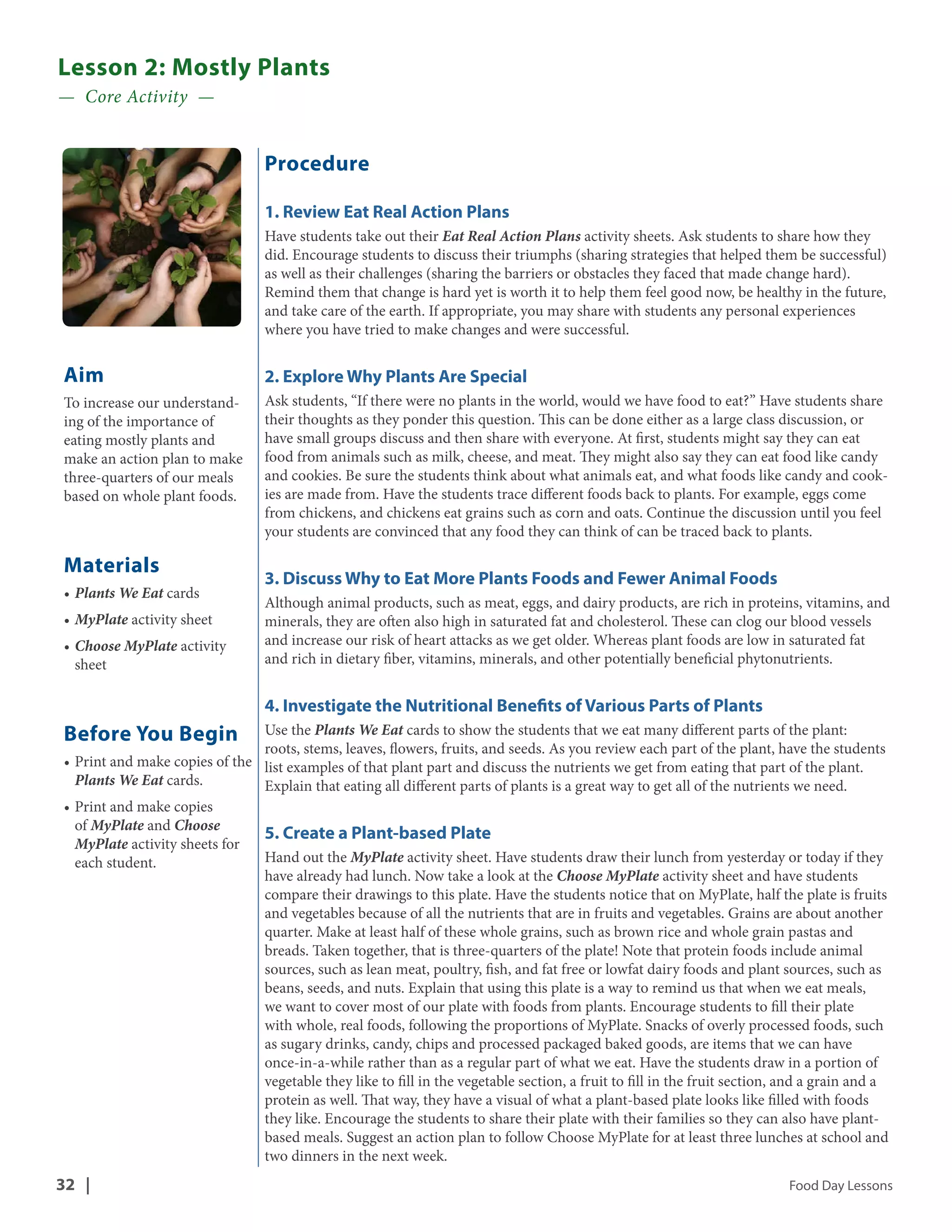 Lesson 2: Mostly Plants 
— Core Activity — 
Aim 
To increase our understand-ing 
of the importance of 
eating mostly plants and 
make an action plan to make 
three-quarters of our meals 
based on whole plant foods. 
Materials 
• Plants We Eat cards 
• MyPlate activity sheet 
• Choose MyPlate activity 
sheet 
Before You Begin 
• Print and make copies of the 
Plants We Eat cards. 
• Print and make copies 
of MyPlate and Choose 
MyPlate activity sheets for 
each student. 
Procedure 
1. Review Eat Real Action Plans 
Have students take out their Eat Real Action Plans activity sheets. Ask students to share how they 
did. Encourage students to discuss their triumphs (sharing strategies that helped them be successful) 
as well as their challenges (sharing the barriers or obstacles they faced that made change hard). 
Remind them that change is hard yet is worth it to help them feel good now, be healthy in the future, 
and take care of the earth. If appropriate, you may share with students any personal experiences 
where you have tried to make changes and were successful. 
2. Explore Why Plants Are Special 
Ask students, “If there were no plants in the world, would we have food to eat?” Have students share 
their thoughts as they ponder this question. This can be done either as a large class discussion, or 
have small groups discuss and then share with everyone. At first, students might say they can eat 
food from animals such as milk, cheese, and meat. They might also say they can eat food like candy 
and cookies. Be sure the students think about what animals eat, and what foods like candy and cook-ies 
are made from. Have the students trace different foods back to plants. For example, eggs come 
from chickens, and chickens eat grains such as corn and oats. Continue the discussion until you feel 
your students are convinced that any food they can think of can be traced back to plants. 
3. Discuss Why to Eat More Plants Foods and Fewer Animal Foods 
Although animal products, such as meat, eggs, and dairy products, are rich in proteins, vitamins, and 
minerals, they are often also high in saturated fat and cholesterol. These can clog our blood vessels 
and increase our risk of heart attacks as we get older. Whereas plant foods are low in saturated fat 
and rich in dietary fiber, vitamins, minerals, and other potentially beneficial phytonutrients. 
4. Investigate the Nutritional Benefits of Various Parts of Plants 
Use the Plants We Eat cards to show the students that we eat many different parts of the plant: 
roots, stems, leaves, flowers, fruits, and seeds. As you review each part of the plant, have the students 
list examples of that plant part and discuss the nutrients we get from eating that part of the plant. 
Explain that eating all different parts of plants is a great way to get all of the nutrients we need. 
5. Create a Plant-based Plate 
Hand out the MyPlate activity sheet. Have students draw their lunch from yesterday or today if they 
have already had lunch. Now take a look at the Choose MyPlate activity sheet and have students 
compare their drawings to this plate. Have the students notice that on MyPlate, half the plate is fruits 
and vegetables because of all the nutrients that are in fruits and vegetables. Grains are about another 
quarter. Make at least half of these whole grains, such as brown rice and whole grain pastas and 
breads. Taken together, that is three-quarters of the plate! Note that protein foods include animal 
sources, such as lean meat, poultry, fish, and fat free or lowfat dairy foods and plant sources, such as 
beans, seeds, and nuts. Explain that using this plate is a way to remind us that when we eat meals, 
we want to cover most of our plate with foods from plants. Encourage students to fill their plate 
with whole, real foods, following the proportions of MyPlate. Snacks of overly processed foods, such 
as sugary drinks, candy, chips and processed packaged baked goods, are items that we can have 
once-in-a-while rather than as a regular part of what we eat. Have the students draw in a portion of 
vegetable they like to fill in the vegetable section, a fruit to fill in the fruit section, and a grain and a 
protein as well. That way, they have a visual of what a plant-based plate looks like filled with foods 
they like. Encourage the students to share their plate with their families so they can also have plant-based 
meals. Suggest an action plan to follow Choose MyPlate for at least three lunches at school and 
two dinners in the next week. 
32 | Food Day Lessons 
 