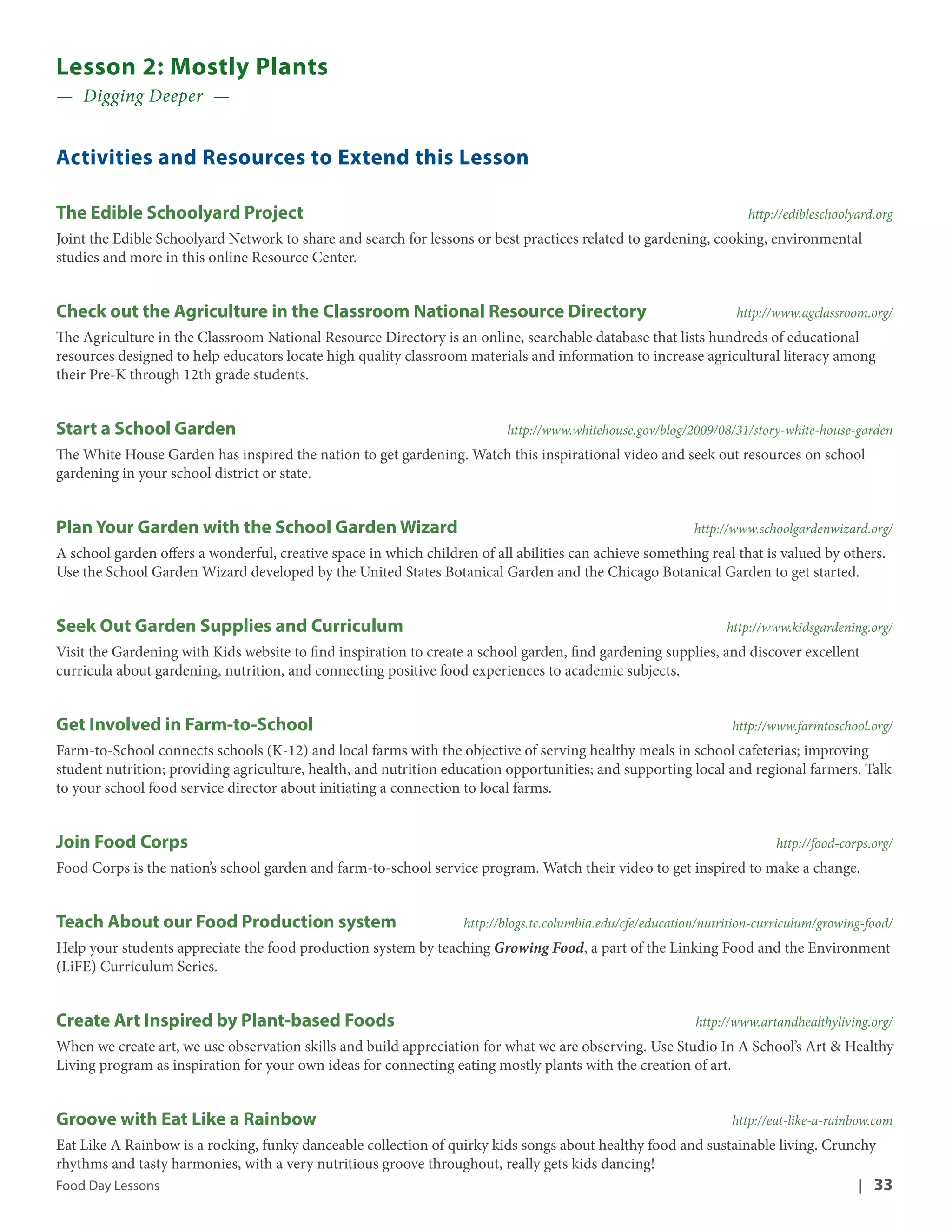 Lesson 2: Mostly Plants 
— Digging Deeper — 
Activities and Resources to Extend this Lesson 
The Edible Schoolyard Project http://edibleschoolyard.org 
Joint the Edible Schoolyard Network to share and search for lessons or best practices related to gardening, cooking, environmental 
studies and more in this online Resource Center. 
Check out the Agriculture in the Classroom National Resource Directory http://www.agclassroom.org/ 
The Agriculture in the Classroom National Resource Directory is an online, searchable database that lists hundreds of educational 
resources designed to help educators locate high quality classroom materials and information to increase agricultural literacy among 
their Pre-K through 12th grade students. 
Start a School Garden http://www.whitehouse.gov/blog/2009/08/31/story-white-house-garden 
The White House Garden has inspired the nation to get gardening. Watch this inspirational video and seek out resources on school 
gardening in your school district or state. 
Plan Your Garden with the School Garden Wizard http://www.schoolgardenwizard.org/ 
A school garden offers a wonderful, creative space in which children of all abilities can achieve something real that is valued by others. 
Use the School Garden Wizard developed by the United States Botanical Garden and the Chicago Botanical Garden to get started. 
Seek Out Garden Supplies and Curriculum http://www.kidsgardening.org/ 
Visit the Gardening with Kids website to find inspiration to create a school garden, find gardening supplies, and discover excellent 
curricula about gardening, nutrition, and connecting positive food experiences to academic subjects. 
Get Involved in Farm-to-School http://www.farmtoschool.org/ 
Farm-to-School connects schools (K-12) and local farms with the objective of serving healthy meals in school cafeterias; improving 
student nutrition; providing agriculture, health, and nutrition education opportunities; and supporting local and regional farmers. Talk 
to your school food service director about initiating a connection to local farms. 
Join Food Corps http://food-corps.org/ 
Food Corps is the nation’s school garden and farm-to-school service program. Watch their video to get inspired to make a change. 
Teach About our Food Production system http://blogs.tc.columbia.edu/cfe/education/nutrition-curriculum/growing-food/ 
Help your students appreciate the food production system by teaching Growing Food, a part of the Linking Food and the Environment 
(LiFE) Curriculum Series. 
Create Art Inspired by Plant-based Foods http://www.artandhealthyliving.org/ 
When we create art, we use observation skills and build appreciation for what we are observing. Use Studio In A School’s Art & Healthy 
Living program as inspiration for your own ideas for connecting eating mostly plants with the creation of art. 
Groove with Eat Like a Rainbow http://eat-like-a-rainbow.com 
Eat Like A Rainbow is a rocking, funky danceable collection of quirky kids songs about healthy food and sustainable living. Crunchy 
rhythms and tasty harmonies, with a very nutritious groove throughout, really gets kids dancing! 
Food Day Lessons | 33 
 