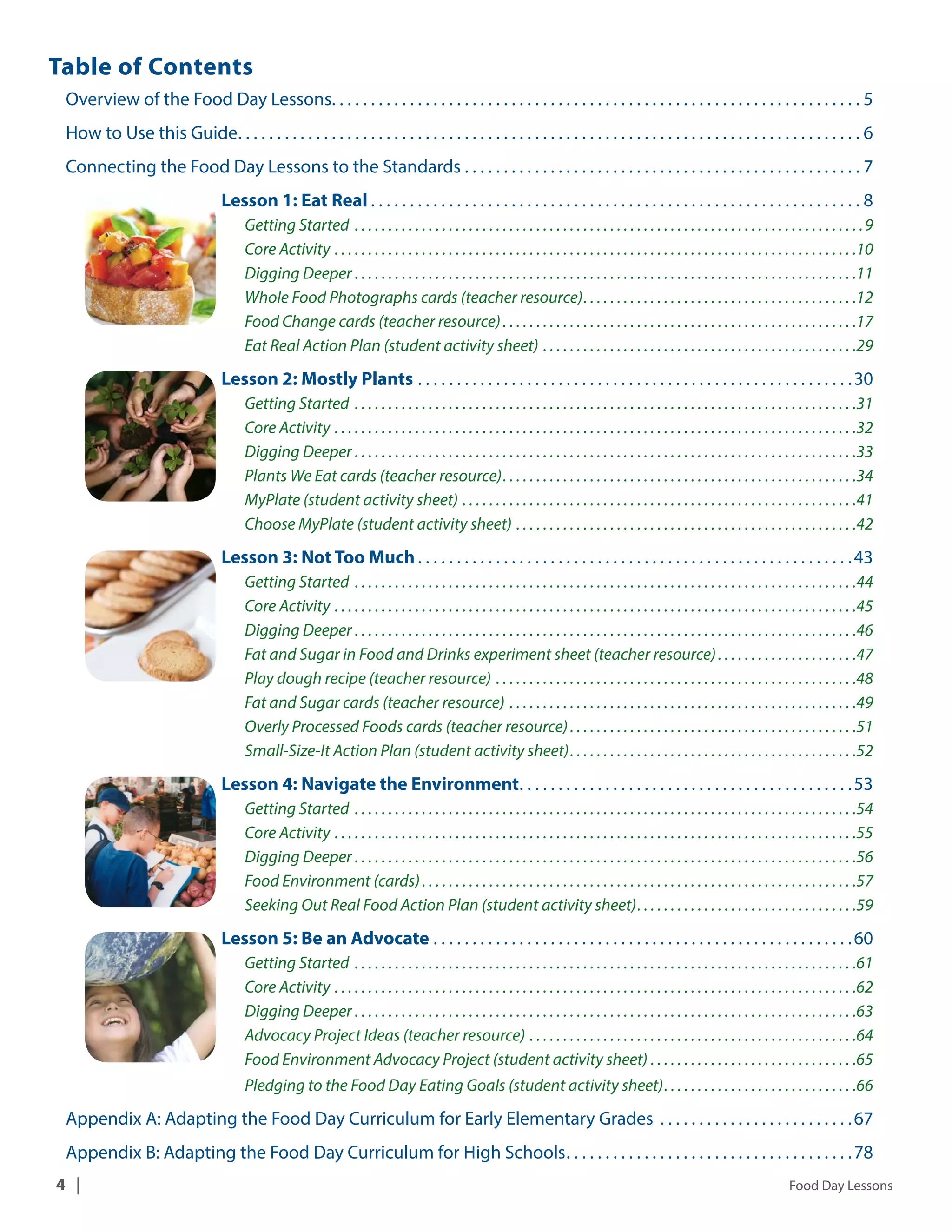 Table of Contents 
Overview of the Food Day Lessons. . . . . . . . . . . . . . . . . . . . . . . . . . . . . . . . . . . . . . . . . . . . . . . . . . . . . . . . . . . . . . . . . . . . 5 
How to Use this Guide. . . . . . . . . . . . . . . . . . . . . . . . . . . . . . . . . . . . . . . . . . . . . . . . . . . . . . . . . . . . . . . . . . . . . . . . . . . . . . . . 6 
Connecting the Food Day Lessons to the Standards. . .7 
Lesson 1: Eat Real . . . . . . . . . . . . . . . . . . . . . . . . . . . . . . . . . . . . . . . . . . . . . . . . . . . . . . . . . . . . . . . 8 
Getting Started . 9 
Core Activity. 10 
Digging Deeper. 11 
Whole Food Photographs cards (teacher resource). . . . . . . . . . . . . . . . . . . . . . . . . . . . . . . . . . . . . . . . .12 
Food Change cards (teacher resource) . . . . . . . . . . . . . . . . . . . . . . . . . . . . . . . . . . . . . . . . . . . . . . . . . . . . .17 
Eat Real Action Plan (student activity sheet) . 29 
Lesson 2: Mostly Plants. . 30 
Getting Started . 31 
Core Activity. 32 
Digging Deeper. 33 
Plants We Eat cards (teacher resource). . . . . . . . . . . . . . . . . . . . . . . . . . . . . . . . . . . . . . . . . . . . . . . . . . . . .34 
MyPlate (student activity sheet). 41 
Choose MyPlate (student activity sheet). 42 
Lesson 3: Not Too Much . . . . . . . . . . . . . . . . . . . . . . . . . . . . . . . . . . . . . . . . . . . . . . . . . . . . . . . .43 
Getting Started . 44 
Core Activity. 45 
Digging Deeper. 46 
Fat and Sugar in Food and Drinks experiment sheet (teacher resource) . . . . . . . . . . . . . . . . . . . . .47 
Play dough recipe (teacher resource) . 48 
Fat and Sugar cards (teacher resource) . 49 
Overly Processed Foods cards (teacher resource) . . . . . . . . . . . . . . . . . . . . . . . . . . . . . . . . . . . . . . . . . . .51 
Small-Size-It Action Plan (student activity sheet). . . . . . . . . . . . . . . . . . . . . . . . . . . . . . . . . . . . . . . . . . .52 
Lesson 4: Navigate the Environment. . . . . . . . . . . . . . . . . . . . . . . . . . . . . . . . . . . . . . . . . . .53 
Getting Started . 54 
Core Activity. 55 
Digging Deeper. 56 
Food Environment (cards) . . . . . . . . . . . . . . . . . . . . . . . . . . . . . . . . . . . . . . . . . . . . . . . . . . . . . . . . . . . . . . . . .57 
Seeking Out Real Food Action Plan (student activity sheet). . . . . . . . . . . . . . . . . . . . . . . . . . . . . . . . .59 
Lesson 5: Be an Advocate. . 60 
Getting Started . 61 
Core Activity. 62 
Digging Deeper. 63 
Advocacy Project Ideas (teacher resource). 64 
Food Environment Advocacy Project (student activity sheet). 65 
Pledging to the Food Day Eating Goals (student activity sheet). . . . . . . . . . . . . . . . . . . . . . . . . . . . .66 
Appendix A: Adapting the Food Day Curriculum for Early Elementary Grades . 67 
Appendix B: Adapting the Food Day Curriculum for High Schools. . 78 
4 | Food Day Lessons 
 