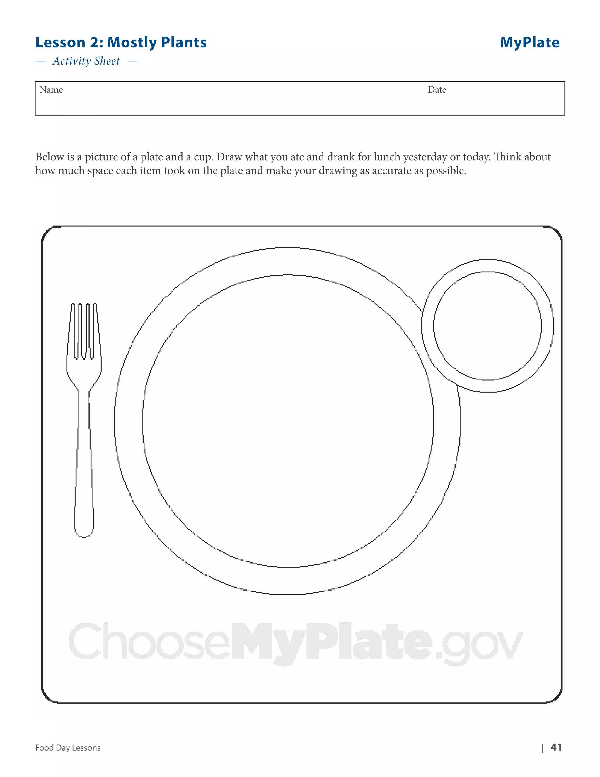 Lesson 2: Mostly Plants MyPlate 
— Activity Sheet — 
Name Date 
Below is a picture of a plate and a cup. Draw what you ate and drank for lunch yesterday or today. Think about 
how much space each item took on the plate and make your drawing as accurate as possible. 
Food Day Lessons | 41 
 