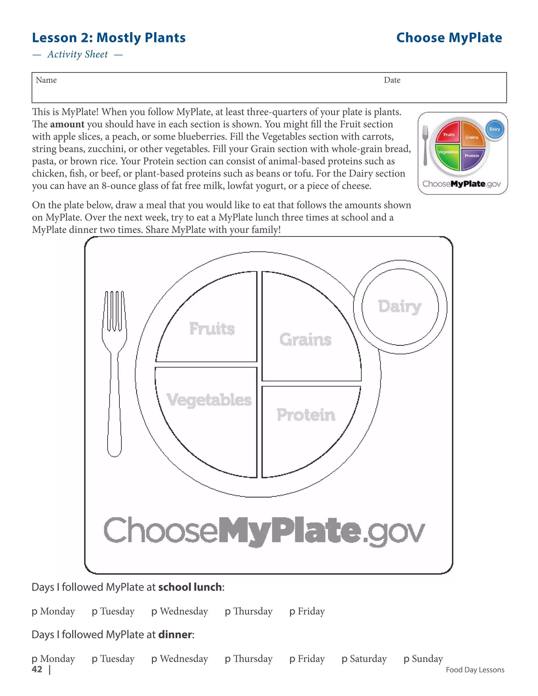 Lesson 2: Mostly Plants Choose MyPlate 
— Activity Sheet — 
Name Date 
This is MyPlate! When you follow MyPlate, at least three-quarters of your plate is plants. 
The amount you should have in each section is shown. You might fill the Fruit section 
with apple slices, a peach, or some blueberries. Fill the Vegetables section with carrots, 
string beans, zucchini, or other vegetables. Fill your Grain section with whole-grain bread, 
pasta, or brown rice. Your Protein section can consist of animal-based proteins such as 
chicken, fish, or beef, or plant-based proteins such as beans or tofu. For the Dairy section 
you can have an 8-ounce glass of fat free milk, lowfat yogurt, or a piece of cheese. 
On the plate below, draw a meal that you would like to eat that follows the amounts shown 
on MyPlate. Over the next week, try to eat a MyPlate lunch three times at school and a 
MyPlate dinner two times. Share MyPlate with your family! 
Days I followed MyPlate at school lunch: 
p Monday p Tuesday p Wednesday p Thursday p Friday 
Days I followed MyPlate at dinner: 
p Monday p Tuesday p Wednesday p Thursday p Friday p Saturday p Sunday 
42 | Food Day Lessons 
 