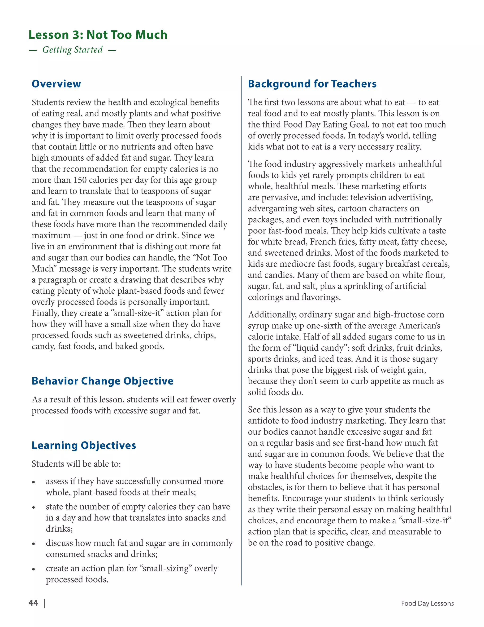 Lesson 3: Not Too Much 
— Getting Started — 
Overview 
Students review the health and ecological benefits 
of eating real, and mostly plants and what positive 
changes they have made. Then they learn about 
why it is important to limit overly processed foods 
that contain little or no nutrients and often have 
high amounts of added fat and sugar. They learn 
that the recommendation for empty calories is no 
more than 150 calories per day for this age group 
and learn to translate that to teaspoons of sugar 
and fat. They measure out the teaspoons of sugar 
and fat in common foods and learn that many of 
these foods have more than the recommended daily 
maximum — just in one food or drink. Since we 
live in an environment that is dishing out more fat 
and sugar than our bodies can handle, the “Not Too 
Much” message is very important. The students write 
a paragraph or create a drawing that describes why 
eating plenty of whole plant-based foods and fewer 
overly processed foods is personally important. 
Finally, they create a “small-size-it” action plan for 
how they will have a small size when they do have 
processed foods such as sweetened drinks, chips, 
candy, fast foods, and baked goods. 
Behavior Change Objective 
As a result of this lesson, students will eat fewer overly 
processed foods with excessive sugar and fat. 
Learning Objectives 
Students will be able to: 
• assess if they have successfully consumed more 
whole, plant-based foods at their meals; 
• state the number of empty calories they can have 
in a day and how that translates into snacks and 
drinks; 
• discuss how much fat and sugar are in commonly 
consumed snacks and drinks; 
• create an action plan for “small-sizing” overly 
processed foods. 
Background for Teachers 
The first two lessons are about what to eat — to eat 
real food and to eat mostly plants. This lesson is on 
the third Food Day Eating Goal, to not eat too much 
of overly processed foods. In today’s world, telling 
kids what not to eat is a very necessary reality. 
The food industry aggressively markets unhealthful 
foods to kids yet rarely prompts children to eat 
whole, healthful meals. These marketing efforts 
are pervasive, and include: television advertising, 
advergaming web sites, cartoon characters on 
packages, and even toys included with nutritionally 
poor fast-food meals. They help kids cultivate a taste 
for white bread, French fries, fatty meat, fatty cheese, 
and sweetened drinks. Most of the foods marketed to 
kids are mediocre fast foods, sugary breakfast cereals, 
and candies. Many of them are based on white flour, 
sugar, fat, and salt, plus a sprinkling of artificial 
colorings and flavorings. 
Additionally, ordinary sugar and high-fructose corn 
syrup make up one-sixth of the average American’s 
calorie intake. Half of all added sugars come to us in 
the form of “liquid candy”: soft drinks, fruit drinks, 
sports drinks, and iced teas. And it is those sugary 
drinks that pose the biggest risk of weight gain, 
because they don’t seem to curb appetite as much as 
solid foods do. 
See this lesson as a way to give your students the 
antidote to food industry marketing. They learn that 
our bodies cannot handle excessive sugar and fat 
on a regular basis and see first-hand how much fat 
and sugar are in common foods. We believe that the 
way to have students become people who want to 
make healthful choices for themselves, despite the 
obstacles, is for them to believe that it has personal 
benefits. Encourage your students to think seriously 
as they write their personal essay on making healthful 
choices, and encourage them to make a “small-size-it” 
action plan that is specific, clear, and measurable to 
be on the road to positive change. 
44 | Food Day Lessons 
 