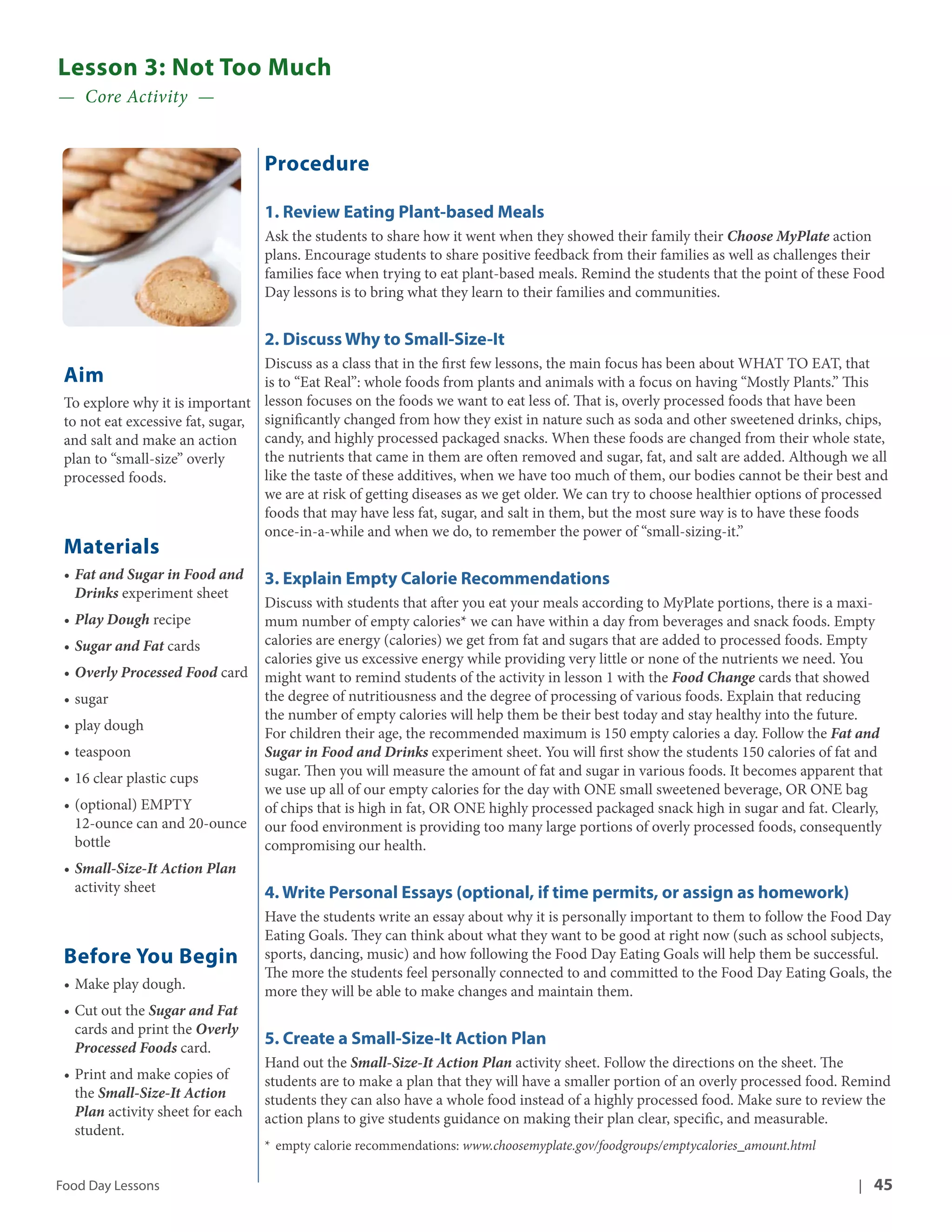 Lesson 3: Not Too Much 
— Core Activity — 
Aim 
To explore why it is important 
to not eat excessive fat, sugar, 
and salt and make an action 
plan to “small-size” overly 
processed foods. 
Materials 
• Fat and Sugar in Food and 
Drinks experiment sheet 
• Play Dough recipe 
• Sugar and Fat cards 
• Overly Processed Food card 
• sugar 
• play dough 
• teaspoon 
• 16 clear plastic cups 
• (optional) EMPTY 
12-ounce can and 20-ounce 
bottle 
• Small-Size-It Action Plan 
activity sheet 
Before You Begin 
• Make play dough. 
• Cut out the Sugar and Fat 
cards and print the Overly 
Processed Foods card. 
• Print and make copies of 
the Small-Size-It Action 
Plan activity sheet for each 
student. 
Procedure 
1. Review Eating Plant-based Meals 
Ask the students to share how it went when they showed their family their Choose MyPlate action 
plans. Encourage students to share positive feedback from their families as well as challenges their 
families face when trying to eat plant-based meals. Remind the students that the point of these Food 
Day lessons is to bring what they learn to their families and communities. 
2. Discuss Why to Small-Size-It 
Discuss as a class that in the first few lessons, the main focus has been about WHAT TO EAT, that 
is to “Eat Real”: whole foods from plants and animals with a focus on having “Mostly Plants.” This 
lesson focuses on the foods we want to eat less of. That is, overly processed foods that have been 
significantly changed from how they exist in nature such as soda and other sweetened drinks, chips, 
candy, and highly processed packaged snacks. When these foods are changed from their whole state, 
the nutrients that came in them are often removed and sugar, fat, and salt are added. Although we all 
like the taste of these additives, when we have too much of them, our bodies cannot be their best and 
we are at risk of getting diseases as we get older. We can try to choose healthier options of processed 
foods that may have less fat, sugar, and salt in them, but the most sure way is to have these foods 
once-in-a-while and when we do, to remember the power of “small-sizing-it.” 
3. Explain Empty Calorie Recommendations 
Discuss with students that after you eat your meals according to MyPlate portions, there is a maxi-mum 
number of empty calories* we can have within a day from beverages and snack foods. Empty 
calories are energy (calories) we get from fat and sugars that are added to processed foods. Empty 
calories give us excessive energy while providing very little or none of the nutrients we need. You 
might want to remind students of the activity in lesson 1 with the Food Change cards that showed 
the degree of nutritiousness and the degree of processing of various foods. Explain that reducing 
the number of empty calories will help them be their best today and stay healthy into the future. 
For children their age, the recommended maximum is 150 empty calories a day. Follow the Fat and 
Sugar in Food and Drinks experiment sheet. You will first show the students 150 calories of fat and 
sugar. Then you will measure the amount of fat and sugar in various foods. It becomes apparent that 
we use up all of our empty calories for the day with ONE small sweetened beverage, OR ONE bag 
of chips that is high in fat, OR ONE highly processed packaged snack high in sugar and fat. Clearly, 
our food environment is providing too many large portions of overly processed foods, consequently 
compromising our health. 
4. Write Personal Essays (optional, if time permits, or assign as homework) 
Have the students write an essay about why it is personally important to them to follow the Food Day 
Eating Goals. They can think about what they want to be good at right now (such as school subjects, 
sports, dancing, music) and how following the Food Day Eating Goals will help them be successful. 
The more the students feel personally connected to and committed to the Food Day Eating Goals, the 
more they will be able to make changes and maintain them. 
5. Create a Small-Size-It Action Plan 
Hand out the Small-Size-It Action Plan activity sheet. Follow the directions on the sheet. The 
students are to make a plan that they will have a smaller portion of an overly processed food. Remind 
students they can also have a whole food instead of a highly processed food. Make sure to review the 
action plans to give students guidance on making their plan clear, specific, and measurable. 
* empty calorie recommendations: www.choosemyplate.gov/foodgroups/emptycalories_amount.html 
Food Day Lessons | 45 
 