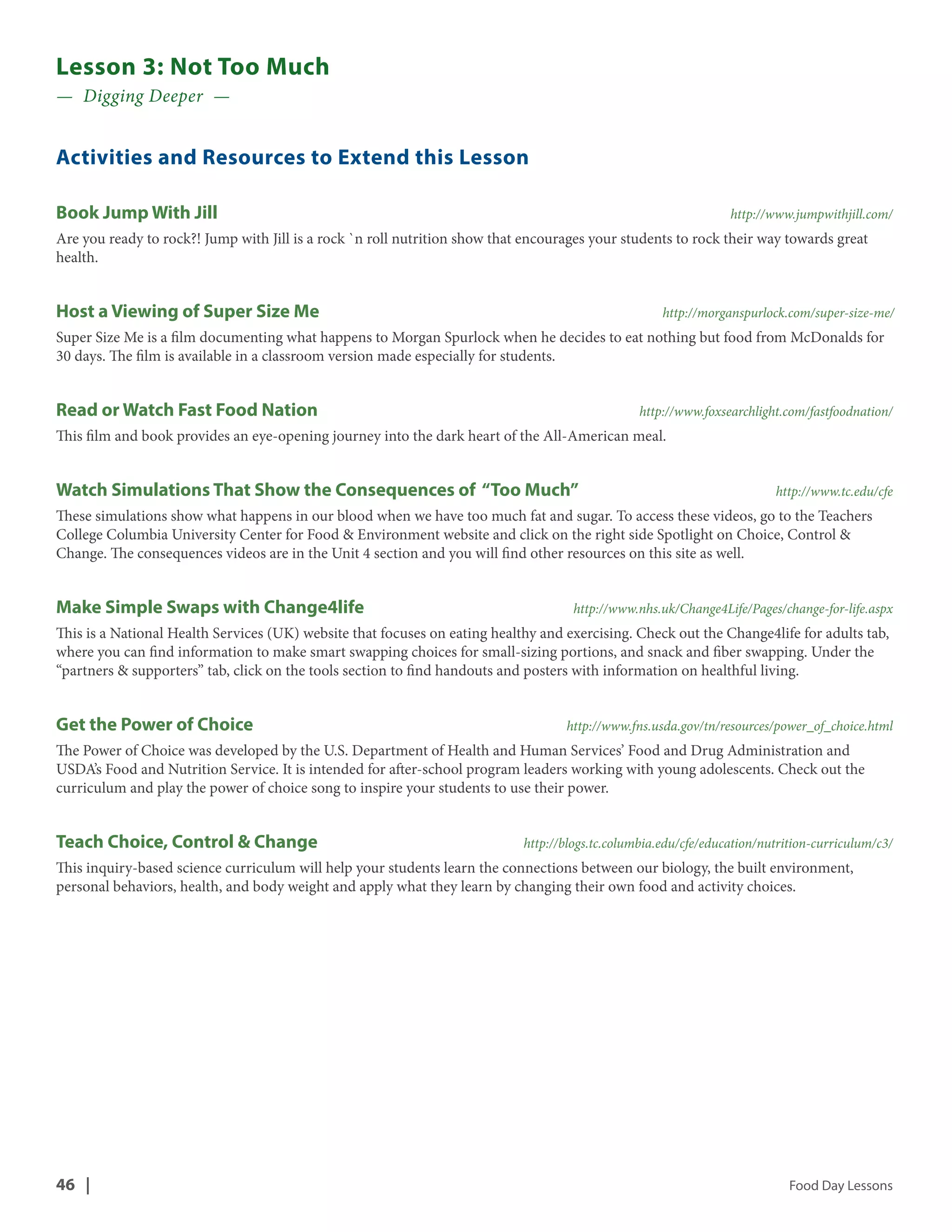 Lesson 3: Not Too Much 
— Digging Deeper — 
Activities and Resources to Extend this Lesson 
Book Jump With Jill http://www.jumpwithjill.com/ 
Are you ready to rock?! Jump with Jill is a rock `n roll nutrition show that encourages your students to rock their way towards great 
health. 
Host a Viewing of Super Size Me http://morganspurlock.com/super-size-me/ 
Super Size Me is a film documenting what happens to Morgan Spurlock when he decides to eat nothing but food from McDonalds for 
30 days. The film is available in a classroom version made especially for students. 
Read or Watch Fast Food Nation http://www.foxsearchlight.com/fastfoodnation/ 
This film and book provides an eye-opening journey into the dark heart of the All-American meal. 
Watch Simulations That Show the Consequences of “Too Much” http://www.tc.edu/cfe 
These simulations show what happens in our blood when we have too much fat and sugar. To access these videos, go to the Teachers 
College Columbia University Center for Food & Environment website and click on the right side Spotlight on Choice, Control & 
Change. The consequences videos are in the Unit 4 section and you will find other resources on this site as well. 
Make Simple Swaps with Change4life http://www.nhs.uk/Change4Life/Pages/change-for-life.aspx 
This is a National Health Services (UK) website that focuses on eating healthy and exercising. Check out the Change4life for adults tab, 
where you can find information to make smart swapping choices for small-sizing portions, and snack and fiber swapping. Under the 
“partners & supporters” tab, click on the tools section to find handouts and posters with information on healthful living. 
Get the Power of Choice http://www.fns.usda.gov/tn/resources/power_of_choice.html 
The Power of Choice was developed by the U.S. Department of Health and Human Services’ Food and Drug Administration and 
USDA’s Food and Nutrition Service. It is intended for after-school program leaders working with young adolescents. Check out the 
curriculum and play the power of choice song to inspire your students to use their power. 
Teach Choice, Control & Change http://blogs.tc.columbia.edu/cfe/education/nutrition-curriculum/c3/ 
This inquiry-based science curriculum will help your students learn the connections between our biology, the built environment, 
personal behaviors, health, and body weight and apply what they learn by changing their own food and activity choices. 
46 | Food Day Lessons 
 