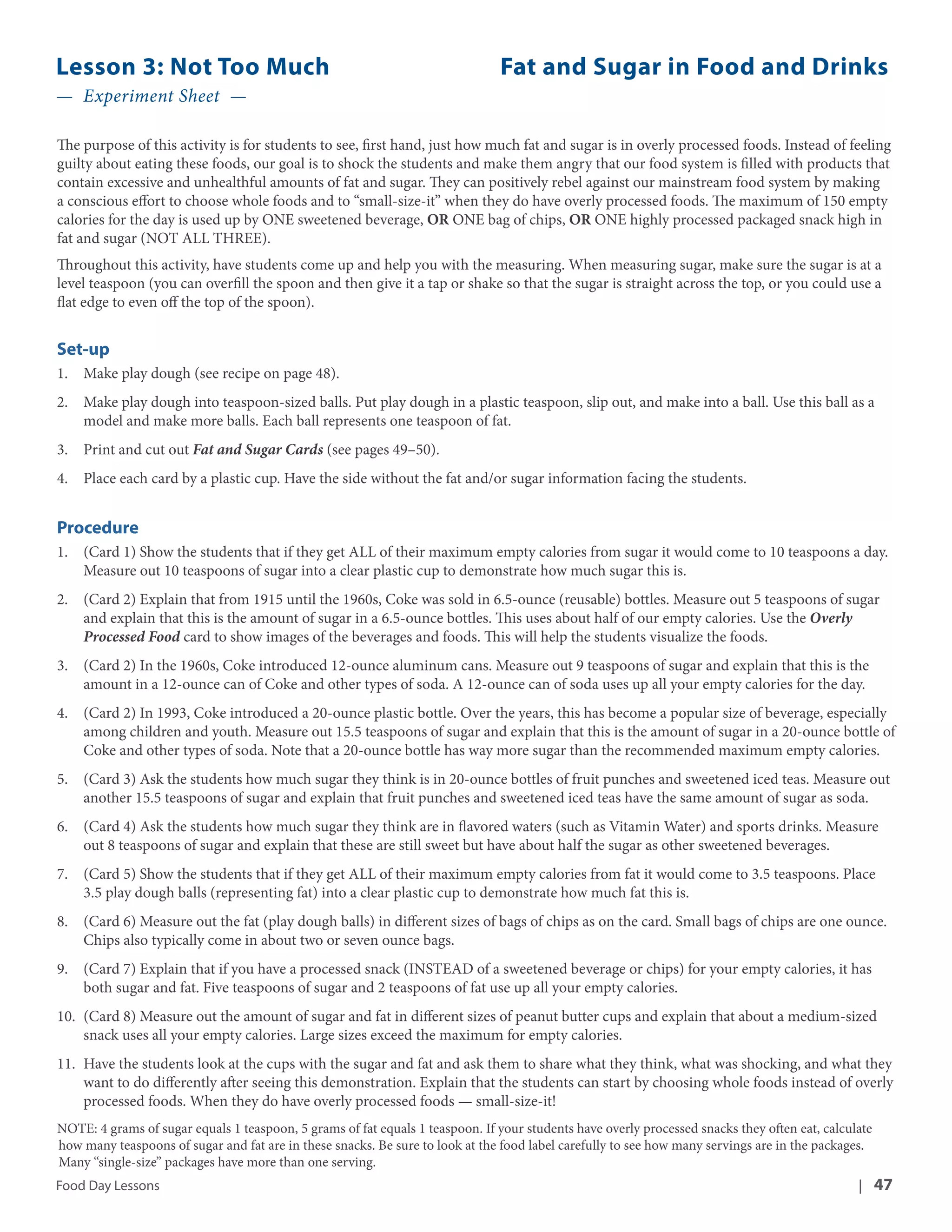 Lesson 3: Not Too Much Fat and Sugar in Food and Drinks 
— Experiment Sheet — 
The purpose of this activity is for students to see, first hand, just how much fat and sugar is in overly processed foods. Instead of feeling 
guilty about eating these foods, our goal is to shock the students and make them angry that our food system is filled with products that 
contain excessive and unhealthful amounts of fat and sugar. They can positively rebel against our mainstream food system by making 
a conscious effort to choose whole foods and to “small-size-it” when they do have overly processed foods. The maximum of 150 empty 
calories for the day is used up by ONE sweetened beverage, OR ONE bag of chips, OR ONE highly processed packaged snack high in 
fat and sugar (NOT ALL THREE). 
Throughout this activity, have students come up and help you with the measuring. When measuring sugar, make sure the sugar is at a 
level teaspoon (you can overfill the spoon and then give it a tap or shake so that the sugar is straight across the top, or you could use a 
flat edge to even off the top of the spoon). 
Set-up 
1. Make play dough (see recipe on page 48). 
2. Make play dough into teaspoon-sized balls. Put play dough in a plastic teaspoon, slip out, and make into a ball. Use this ball as a 
model and make more balls. Each ball represents one teaspoon of fat. 
3. Print and cut out Fat and Sugar Cards (see pages 49–50). 
4. Place each card by a plastic cup. Have the side without the fat and/or sugar information facing the students. 
Procedure 
1. (Card 1) Show the students that if they get ALL of their maximum empty calories from sugar it would come to 10 teaspoons a day. 
Measure out 10 teaspoons of sugar into a clear plastic cup to demonstrate how much sugar this is. 
2. (Card 2) Explain that from 1915 until the 1960s, Coke was sold in 6.5-ounce (reusable) bottles. Measure out 5 teaspoons of sugar 
and explain that this is the amount of sugar in a 6.5-ounce bottles. This uses about half of our empty calories. Use the Overly 
Processed Food card to show images of the beverages and foods. This will help the students visualize the foods. 
3. (Card 2) In the 1960s, Coke introduced 12-ounce aluminum cans. Measure out 9 teaspoons of sugar and explain that this is the 
amount in a 12-ounce can of Coke and other types of soda. A 12-ounce can of soda uses up all your empty calories for the day. 
4. (Card 2) In 1993, Coke introduced a 20-ounce plastic bottle. Over the years, this has become a popular size of beverage, especially 
among children and youth. Measure out 15.5 teaspoons of sugar and explain that this is the amount of sugar in a 20-ounce bottle of 
Coke and other types of soda. Note that a 20-ounce bottle has way more sugar than the recommended maximum empty calories. 
5. (Card 3) Ask the students how much sugar they think is in 20-ounce bottles of fruit punches and sweetened iced teas. Measure out 
another 15.5 teaspoons of sugar and explain that fruit punches and sweetened iced teas have the same amount of sugar as soda. 
6. (Card 4) Ask the students how much sugar they think are in flavored waters (such as Vitamin Water) and sports drinks. Measure 
out 8 teaspoons of sugar and explain that these are still sweet but have about half the sugar as other sweetened beverages. 
7. (Card 5) Show the students that if they get ALL of their maximum empty calories from fat it would come to 3.5 teaspoons. Place 
3.5 play dough balls (representing fat) into a clear plastic cup to demonstrate how much fat this is. 
8. (Card 6) Measure out the fat (play dough balls) in different sizes of bags of chips as on the card. Small bags of chips are one ounce. 
Chips also typically come in about two or seven ounce bags. 
9. (Card 7) Explain that if you have a processed snack (INSTEAD of a sweetened beverage or chips) for your empty calories, it has 
both sugar and fat. Five teaspoons of sugar and 2 teaspoons of fat use up all your empty calories. 
10. (Card 8) Measure out the amount of sugar and fat in different sizes of peanut butter cups and explain that about a medium-sized 
snack uses all your empty calories. Large sizes exceed the maximum for empty calories. 
11. Have the students look at the cups with the sugar and fat and ask them to share what they think, what was shocking, and what they 
want to do differently after seeing this demonstration. Explain that the students can start by choosing whole foods instead of overly 
processed foods. When they do have overly processed foods — small-size-it! 
NOTE: 4 grams of sugar equals 1 teaspoon, 5 grams of fat equals 1 teaspoon. If your students have overly processed snacks they often eat, calculate 
how many teaspoons of sugar and fat are in these snacks. Be sure to look at the food label carefully to see how many servings are in the packages. 
Many “single-size” packages have more than one serving. 
Food Day Lessons | 47 
 
