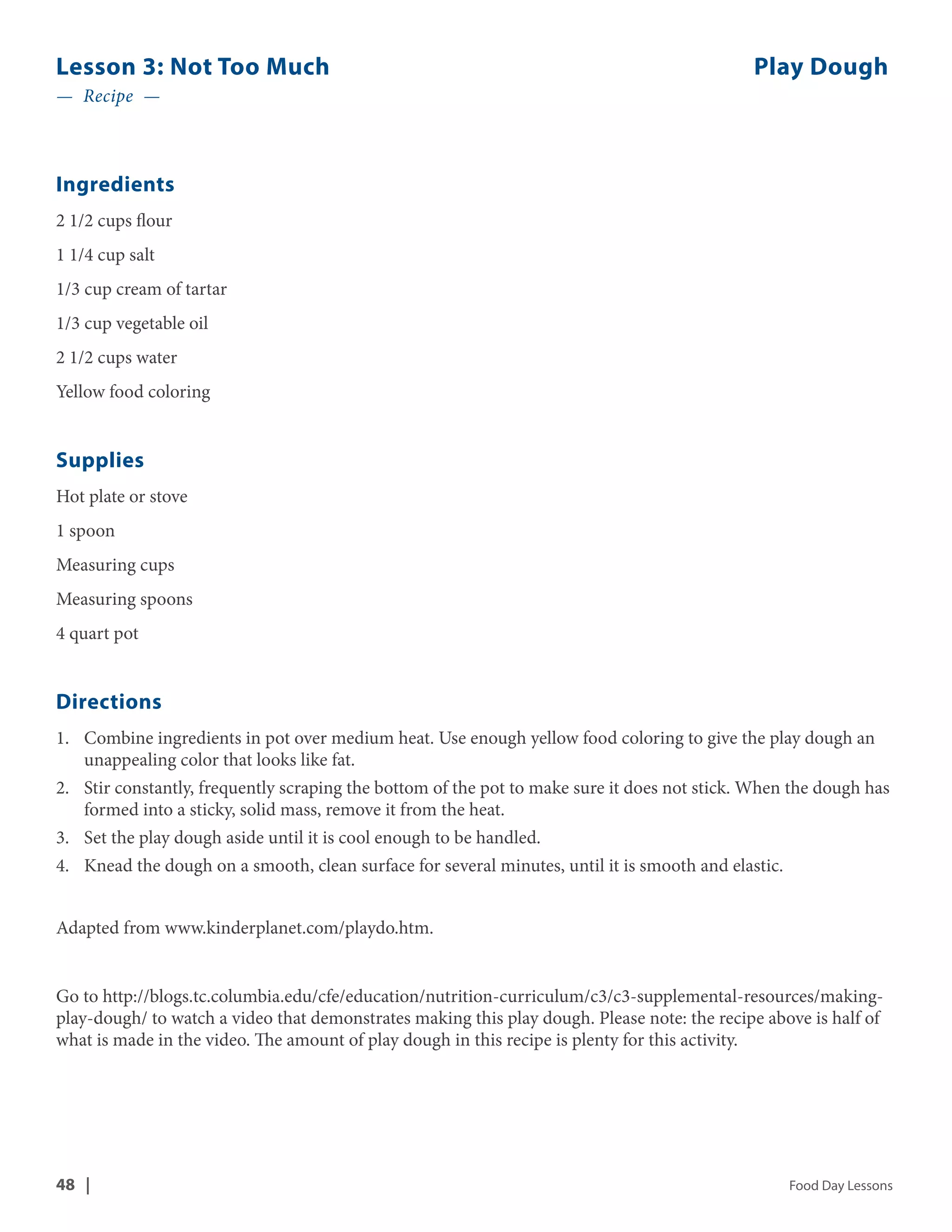 Lesson 3: Not Too Much Play Dough 
— Recipe — 
Ingredients 
2 1/2 cups flour 
1 1/4 cup salt 
1/3 cup cream of tartar 
1/3 cup vegetable oil 
2 1/2 cups water 
Yellow food coloring 
Supplies 
Hot plate or stove 
1 spoon 
Measuring cups 
Measuring spoons 
4 quart pot 
Directions 
1. Combine ingredients in pot over medium heat. Use enough yellow food coloring to give the play dough an 
unappealing color that looks like fat. 
2. Stir constantly, frequently scraping the bottom of the pot to make sure it does not stick. When the dough has 
formed into a sticky, solid mass, remove it from the heat. 
3. Set the play dough aside until it is cool enough to be handled. 
4. Knead the dough on a smooth, clean surface for several minutes, until it is smooth and elastic. 
Adapted from www.kinderplanet.com/playdo.htm. 
Go to http://blogs.tc.columbia.edu/cfe/education/nutrition-curriculum/c3/c3-supplemental-resources/making-play- 
dough/ to watch a video that demonstrates making this play dough. Please note: the recipe above is half of 
what is made in the video. The amount of play dough in this recipe is plenty for this activity. 
48 | Food Day Lessons 
 