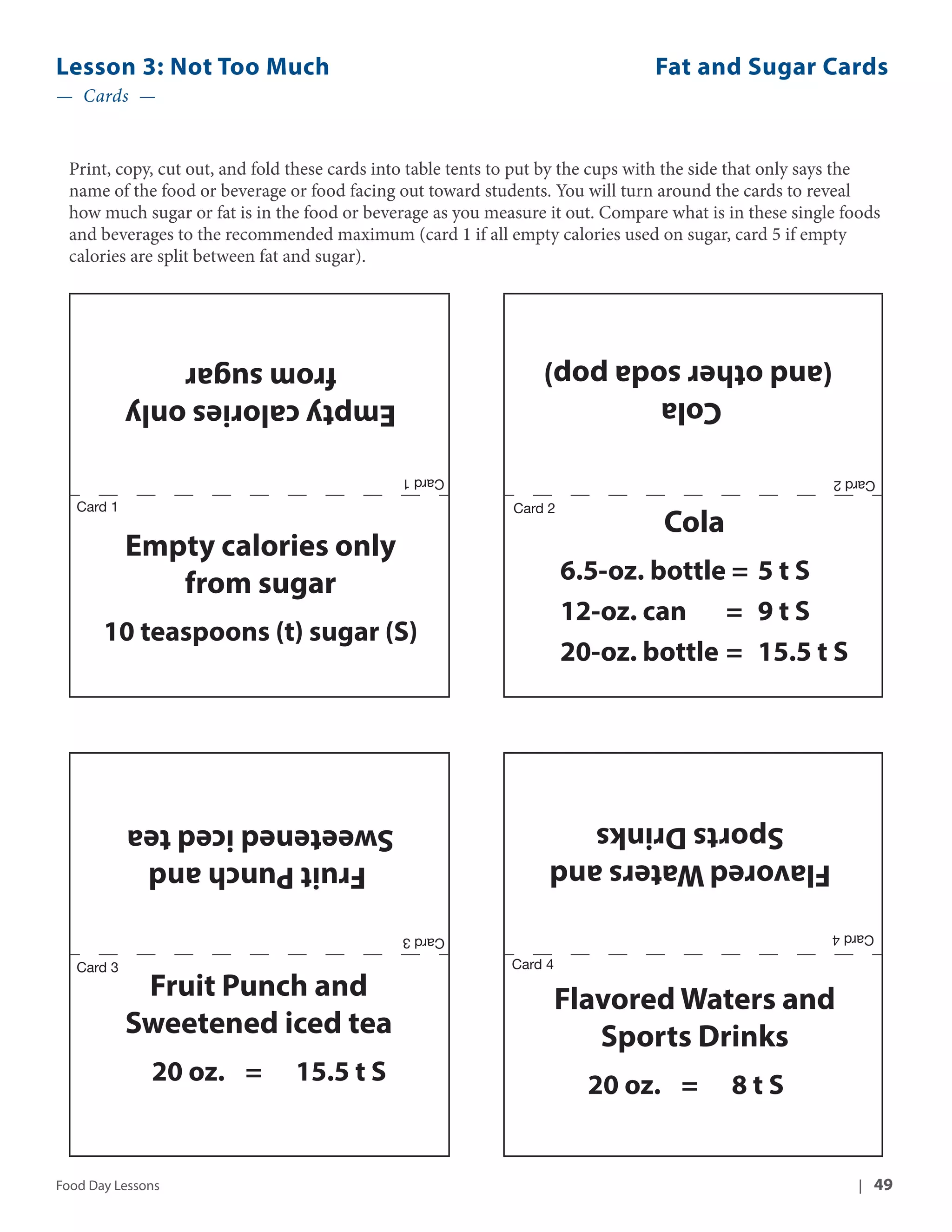 Lesson 3: Not Too Much Fat and Sugar Cards 
— Cards — 
Print, copy, cut out, and fold these cards into table tents to put by the cups with the side that only says the 
name of the food or beverage or food facing out toward students. You will turn around the cards to reveal 
how much sugar or fat is in the food or beverage as you measure it out. Compare what is in these single foods 
and beverages to the recommended maximum (card 1 if all empty calories used on sugar, card 5 if empty 
calories are split between fat and sugar). 
(and other soda pop) 
Cola 
Cola 
6.5-oz. bottle = 5 t S 
12-oz. can = 9 t S 
20-oz. bottle = 15.5 t S 
Sports Drinks 
Card 2 
Flavored Waters and 
Card 2 
Card 4 Card 3 
Flavored Waters and 
Sports Drinks 
20 oz. = 8 t S 
from sugar 
Empty calories only 
Empty calories only 
from sugar 
Card 1 
10 teaspoons (t) sugar (S) 
Fruit Punch and 
Sweetened iced tea 
Card 3 Card 4 
Fruit Punch and 
Sweetened iced tea 
20 oz. = 15.5 t S 
Card 1 
Food Day Lessons | 49 
 