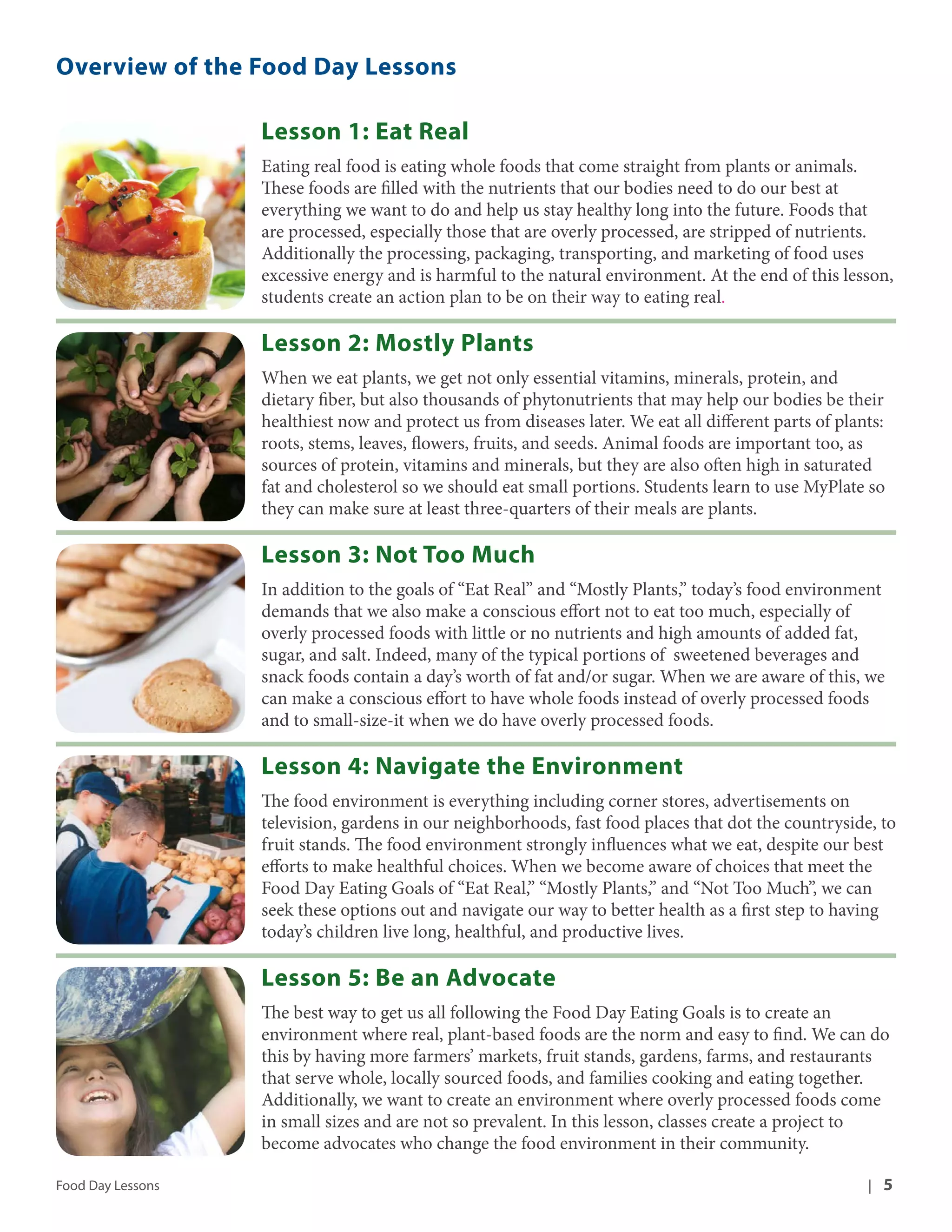 Overview of the Food Day Lessons 
Lesson 1: Eat Real 
Eating real food is eating whole foods that come straight from plants or animals. 
These foods are filled with the nutrients that our bodies need to do our best at 
everything we want to do and help us stay healthy long into the future. Foods that 
are processed, especially those that are overly processed, are stripped of nutrients. 
Additionally the processing, packaging, transporting, and marketing of food uses 
excessive energy and is harmful to the natural environment. At the end of this lesson, 
students create an action plan to be on their way to eating real. 
Lesson 2: Mostly Plants 
When we eat plants, we get not only essential vitamins, minerals, protein, and 
dietary fiber, but also thousands of phytonutrients that may help our bodies be their 
healthiest now and protect us from diseases later. We eat all different parts of plants: 
roots, stems, leaves, flowers, fruits, and seeds. Animal foods are important too, as 
sources of protein, vitamins and minerals, but they are also often high in saturated 
fat and cholesterol so we should eat small portions. Students learn to use MyPlate so 
they can make sure at least three-quarters of their meals are plants. 
Lesson 3: Not Too Much 
In addition to the goals of “Eat Real” and “Mostly Plants,” today’s food environment 
demands that we also make a conscious effort not to eat too much, especially of 
overly processed foods with little or no nutrients and high amounts of added fat, 
sugar, and salt. Indeed, many of the typical portions of sweetened beverages and 
snack foods contain a day’s worth of fat and/or sugar. When we are aware of this, we 
can make a conscious effort to have whole foods instead of overly processed foods 
and to small-size-it when we do have overly processed foods. 
Lesson 4: Navigate the Environment 
The food environment is everything including corner stores, advertisements on 
television, gardens in our neighborhoods, fast food places that dot the countryside, to 
fruit stands. The food environment strongly influences what we eat, despite our best 
efforts to make healthful choices. When we become aware of choices that meet the 
Food Day Eating Goals of “Eat Real,” “Mostly Plants,” and “Not Too Much”, we can 
seek these options out and navigate our way to better health as a first step to having 
today’s children live long, healthful, and productive lives. 
Lesson 5: Be an Advocate 
The best way to get us all following the Food Day Eating Goals is to create an 
environment where real, plant-based foods are the norm and easy to find. We can do 
this by having more farmers’ markets, fruit stands, gardens, farms, and restaurants 
that serve whole, locally sourced foods, and families cooking and eating together. 
Additionally, we want to create an environment where overly processed foods come 
in small sizes and are not so prevalent. In this lesson, classes create a project to 
become advocates who change the food environment in their community. 
Food Day Lessons | 5 
 
