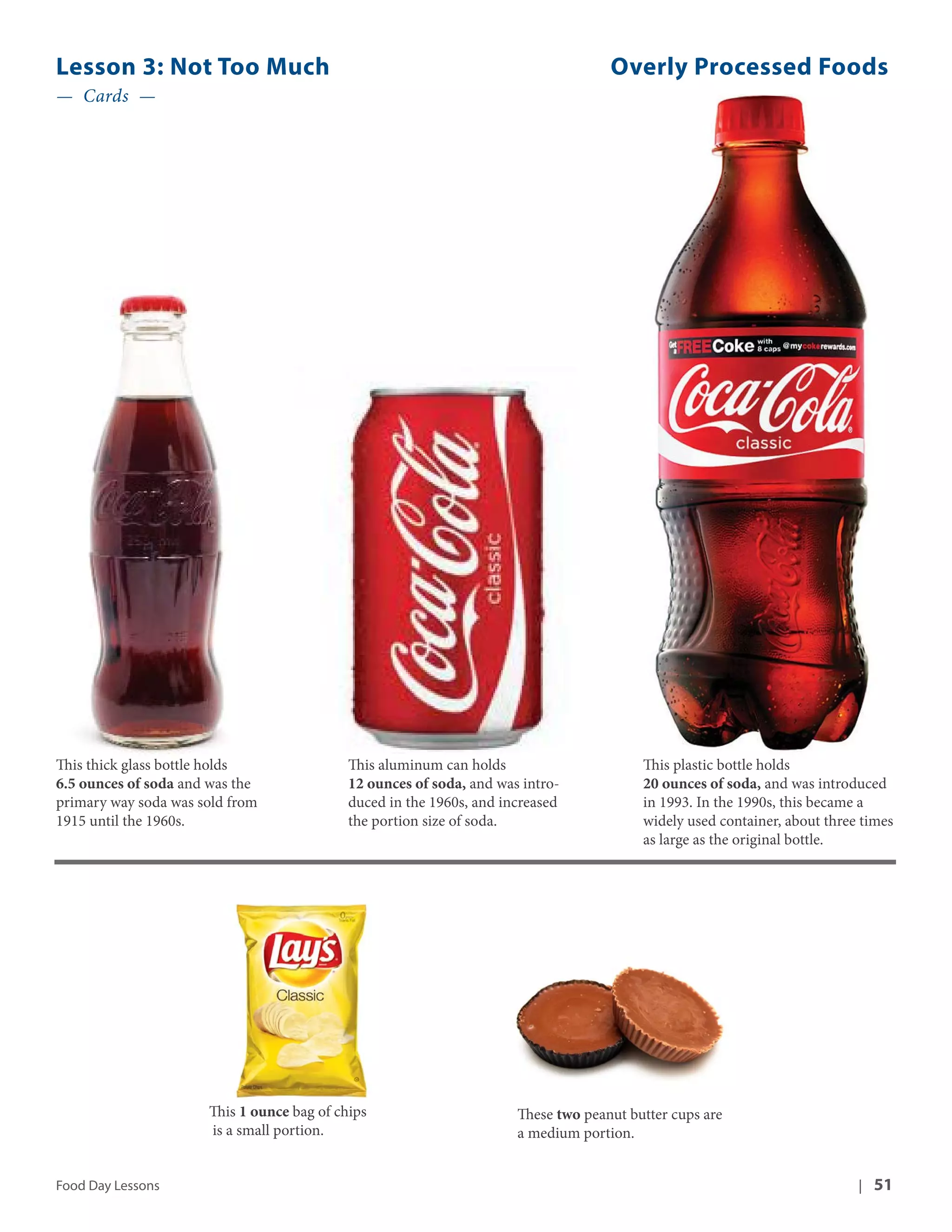 Lesson 3: Not Too Much Overly Processed Foods 
— Cards — 
This thick glass bottle holds 
6.5 ounces of soda and was the 
primary way soda was sold from 
1915 until the 1960s. 
This aluminum can holds 
12 ounces of soda, and was intro-duced 
in the 1960s, and increased 
the portion size of soda. 
This plastic bottle holds 
20 ounces of soda, and was introduced 
in 1993. In the 1990s, this became a 
widely used container, about three times 
as large as the original bottle. 
This 1 ounce bag of chips 
is a small portion. 
These two peanut butter cups are 
a medium portion. 
Food Day Lessons | 51 
 