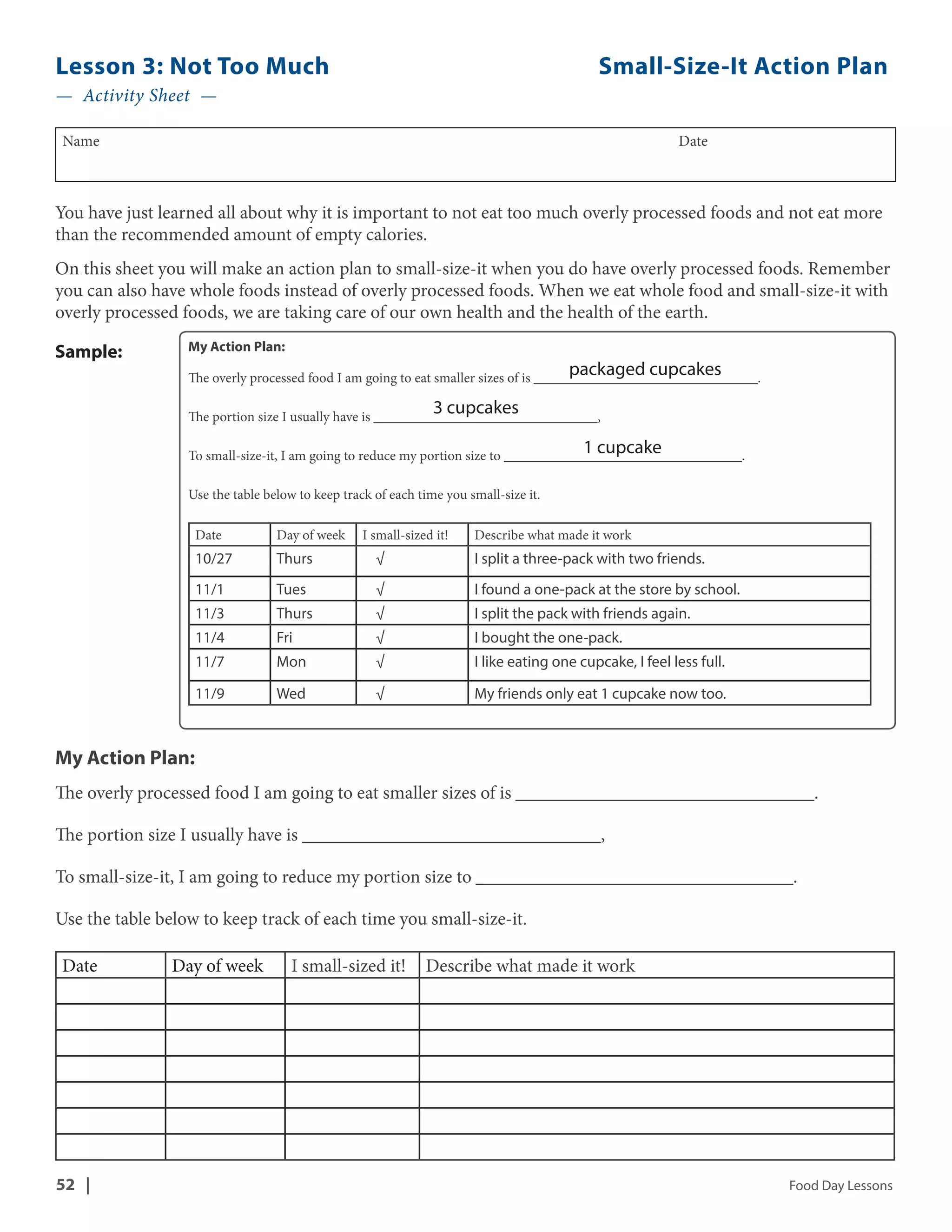 Lesson 3: Not Too Much Small-Size-It Action Plan 
— Activity Sheet — 
Name Date 
You have just learned all about why it is important to not eat too much overly processed foods and not eat more 
than the recommended amount of empty calories. 
On this sheet you will make an action plan to small-size-it when you do have overly processed foods. Remember 
you can also have whole foods instead of overly processed foods. When we eat whole food and small-size-it with 
overly processed foods, we are taking care of our own health and the health of the earth. 
My Action Plan: 
The overly processed food I am going to eat smaller sizes of is ________________________________. 
packaged cupcakes 
3 cupcakes 
The portion size I usually have is ________________________________, 
1 cupcake 
To small-size-it, I am going to reduce my portion size to __________________________________. 
Use the table below to keep track of each time you small-size it. 
Date Day of week I small-sized it! Describe what made it work 
10/27 Thurs √ I split a three-pack with two friends. 
11/1 Tues √ I found a one-pack at the store by school. 
11/3 Thurs √ I split the pack with friends again. 
11/4 Fri √ I bought the one-pack. 
11/7 Mon √ I like eating one cupcake, I feel less full. 
11/9 Wed √ My friends only eat 1 cupcake now too. 
Sample: 
My Action Plan: 
The overly processed food I am going to eat smaller sizes of is ________________________________. 
The portion size I usually have is ________________________________, 
To small-size-it, I am going to reduce my portion size to __________________________________. 
Use the table below to keep track of each time you small-size-it. 
Date Day of week I small-sized it! Describe what made it work 
52 | Food Day Lessons 
 
