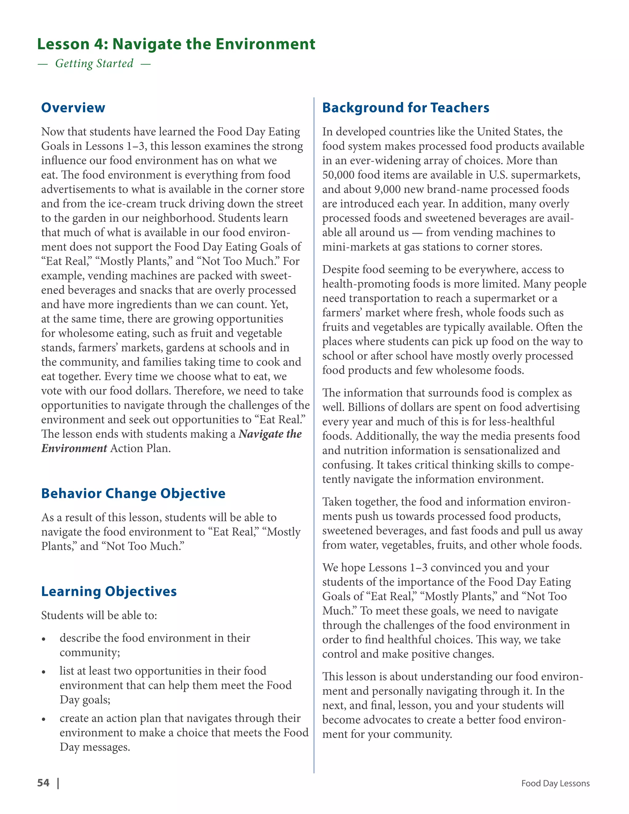Lesson 4: Navigate the Environment 
— Getting Started — 
Overview 
Now that students have learned the Food Day Eating 
Goals in Lessons 1–3, this lesson examines the strong 
influence our food environment has on what we 
eat. The food environment is everything from food 
advertisements to what is available in the corner store 
and from the ice-cream truck driving down the street 
to the garden in our neighborhood. Students learn 
that much of what is available in our food environ-ment 
does not support the Food Day Eating Goals of 
“Eat Real,” “Mostly Plants,” and “Not Too Much.” For 
example, vending machines are packed with sweet-ened 
beverages and snacks that are overly processed 
and have more ingredients than we can count. Yet, 
at the same time, there are growing opportunities 
for wholesome eating, such as fruit and vegetable 
stands, farmers’ markets, gardens at schools and in 
the community, and families taking time to cook and 
eat together. Every time we choose what to eat, we 
vote with our food dollars. Therefore, we need to take 
opportunities to navigate through the challenges of the 
environment and seek out opportunities to “Eat Real.” 
The lesson ends with students making a Navigate the 
Environment Action Plan. 
Behavior Change Objective 
As a result of this lesson, students will be able to 
navigate the food environment to “Eat Real,” “Mostly 
Plants,” and “Not Too Much.” 
Learning Objectives 
Students will be able to: 
• describe the food environment in their 
community; 
• list at least two opportunities in their food 
environment that can help them meet the Food 
Day goals; 
• create an action plan that navigates through their 
environment to make a choice that meets the Food 
Day messages. 
Background for Teachers 
In developed countries like the United States, the 
food system makes processed food products available 
in an ever-widening array of choices. More than 
50,000 food items are available in U.S. supermarkets, 
and about 9,000 new brand-name processed foods 
are introduced each year. In addition, many overly 
processed foods and sweetened beverages are avail-able 
all around us — from vending machines to 
mini-markets at gas stations to corner stores. 
Despite food seeming to be everywhere, access to 
health-promoting foods is more limited. Many people 
need transportation to reach a supermarket or a 
farmers’ market where fresh, whole foods such as 
fruits and vegetables are typically available. Often the 
places where students can pick up food on the way to 
school or after school have mostly overly processed 
food products and few wholesome foods. 
The information that surrounds food is complex as 
well. Billions of dollars are spent on food advertising 
every year and much of this is for less-healthful 
foods. Additionally, the way the media presents food 
and nutrition information is sensationalized and 
confusing. It takes critical thinking skills to compe-tently 
navigate the information environment. 
Taken together, the food and information environ-ments 
push us towards processed food products, 
sweetened beverages, and fast foods and pull us away 
from water, vegetables, fruits, and other whole foods. 
We hope Lessons 1–3 convinced you and your 
students of the importance of the Food Day Eating 
Goals of “Eat Real,” “Mostly Plants,” and “Not Too 
Much.” To meet these goals, we need to navigate 
through the challenges of the food environment in 
order to find healthful choices. This way, we take 
control and make positive changes. 
This lesson is about understanding our food environ-ment 
and personally navigating through it. In the 
next, and final, lesson, you and your students will 
become advocates to create a better food environ-ment 
for your community. 
54 | Food Day Lessons 
 