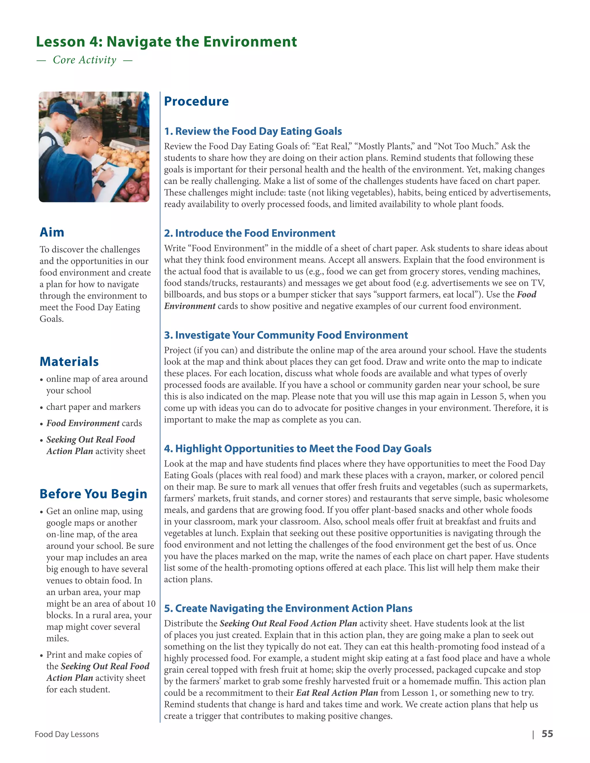 Lesson 4: Navigate the Environment 
— Core Activity — 
Aim 
To discover the challenges 
and the opportunities in our 
food environment and create 
a plan for how to navigate 
through the environment to 
meet the Food Day Eating 
Goals. 
Materials 
• online map of area around 
your school 
• chart paper and markers 
• Food Environment cards 
• Seeking Out Real Food 
Action Plan activity sheet 
Before You Begin 
• Get an online map, using 
google maps or another 
on-line map, of the area 
around your school. Be sure 
your map includes an area 
big enough to have several 
venues to obtain food. In 
an urban area, your map 
might be an area of about 10 
blocks. In a rural area, your 
map might cover several 
miles. 
• Print and make copies of 
the Seeking Out Real Food 
Action Plan activity sheet 
for each student. 
Procedure 
1. Review the Food Day Eating Goals 
Review the Food Day Eating Goals of: “Eat Real,” “Mostly Plants,” and “Not Too Much.” Ask the 
students to share how they are doing on their action plans. Remind students that following these 
goals is important for their personal health and the health of the environment. Yet, making changes 
can be really challenging. Make a list of some of the challenges students have faced on chart paper. 
These challenges might include: taste (not liking vegetables), habits, being enticed by advertisements, 
ready availability to overly processed foods, and limited availability to whole plant foods. 
2. Introduce the Food Environment 
Write “Food Environment” in the middle of a sheet of chart paper. Ask students to share ideas about 
what they think food environment means. Accept all answers. Explain that the food environment is 
the actual food that is available to us (e.g., food we can get from grocery stores, vending machines, 
food stands/trucks, restaurants) and messages we get about food (e.g. advertisements we see on TV, 
billboards, and bus stops or a bumper sticker that says “support farmers, eat local”). Use the Food 
Environment cards to show positive and negative examples of our current food environment. 
3. Investigate Your Community Food Environment 
Project (if you can) and distribute the online map of the area around your school. Have the students 
look at the map and think about places they can get food. Draw and write onto the map to indicate 
these places. For each location, discuss what whole foods are available and what types of overly 
processed foods are available. If you have a school or community garden near your school, be sure 
this is also indicated on the map. Please note that you will use this map again in Lesson 5, when you 
come up with ideas you can do to advocate for positive changes in your environment. Therefore, it is 
important to make the map as complete as you can. 
4. Highlight Opportunities to Meet the Food Day Goals 
Look at the map and have students find places where they have opportunities to meet the Food Day 
Eating Goals (places with real food) and mark these places with a crayon, marker, or colored pencil 
on their map. Be sure to mark all venues that offer fresh fruits and vegetables (such as supermarkets, 
farmers’ markets, fruit stands, and corner stores) and restaurants that serve simple, basic wholesome 
meals, and gardens that are growing food. If you offer plant-based snacks and other whole foods 
in your classroom, mark your classroom. Also, school meals offer fruit at breakfast and fruits and 
vegetables at lunch. Explain that seeking out these positive opportunities is navigating through the 
food environment and not letting the challenges of the food environment get the best of us. Once 
you have the places marked on the map, write the names of each place on chart paper. Have students 
list some of the health-promoting options offered at each place. This list will help them make their 
action plans. 
5. Create Navigating the Environment Action Plans 
Distribute the Seeking Out Real Food Action Plan activity sheet. Have students look at the list 
of places you just created. Explain that in this action plan, they are going make a plan to seek out 
something on the list they typically do not eat. They can eat this health-promoting food instead of a 
highly processed food. For example, a student might skip eating at a fast food place and have a whole 
grain cereal topped with fresh fruit at home; skip the overly processed, packaged cupcake and stop 
by the farmers’ market to grab some freshly harvested fruit or a homemade muffin. This action plan 
could be a recommitment to their Eat Real Action Plan from Lesson 1, or something new to try. 
Remind students that change is hard and takes time and work. We create action plans that help us 
create a trigger that contributes to making positive changes. 
Food Day Lessons | 55 
 