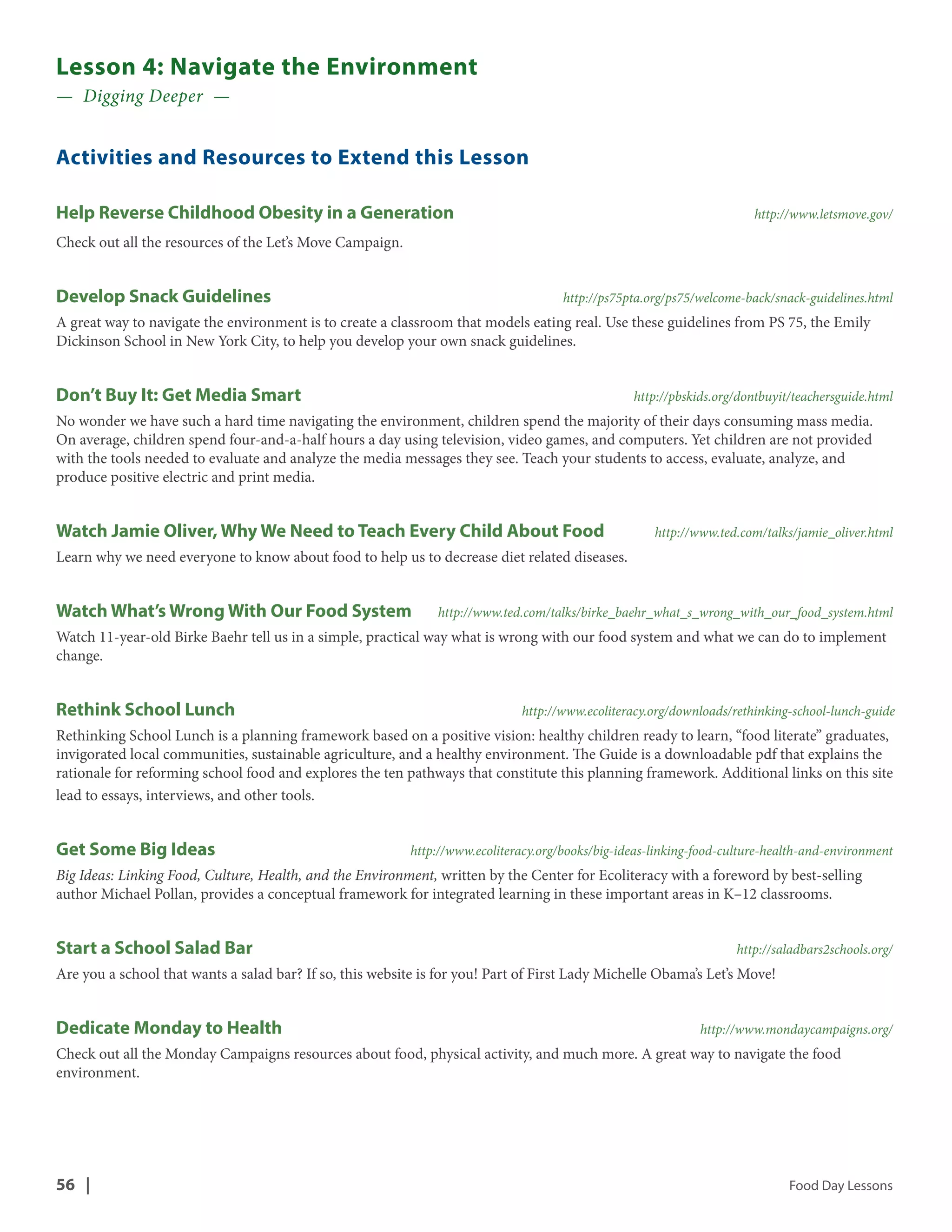 Lesson 4: Navigate the Environment 
— Digging Deeper — 
Activities and Resources to Extend this Lesson 
Help Reverse Childhood Obesity in a Generation http://www.letsmove.gov/ 
Check out all the resources of the Let’s Move Campaign. 
Develop Snack Guidelines http://ps75pta.org/ps75/welcome-back/snack-guidelines.html 
A great way to navigate the environment is to create a classroom that models eating real. Use these guidelines from PS 75, the Emily 
Dickinson School in New York City, to help you develop your own snack guidelines. 
Don’t Buy It: Get Media Smart http://pbskids.org/dontbuyit/teachersguide.html 
No wonder we have such a hard time navigating the environment, children spend the majority of their days consuming mass media. 
On average, children spend four-and-a-half hours a day using television, video games, and computers. Yet children are not provided 
with the tools needed to evaluate and analyze the media messages they see. Teach your students to access, evaluate, analyze, and 
produce positive electric and print media. 
Watch Jamie Oliver, Why We Need to Teach Every Child About Food http://www.ted.com/talks/jamie_oliver.html 
Learn why we need everyone to know about food to help us to decrease diet related diseases. 
Watch What’s Wrong With Our Food System http://www.ted.com/talks/birke_baehr_what_s_wrong_with_our_food_system.html 
Watch 11-year-old Birke Baehr tell us in a simple, practical way what is wrong with our food system and what we can do to implement 
change. 
Rethink School Lunch http://www.ecoliteracy.org/downloads/rethinking-school-lunch-guide 
Rethinking School Lunch is a planning framework based on a positive vision: healthy children ready to learn, “food literate” graduates, 
invigorated local communities, sustainable agriculture, and a healthy environment. The Guide is a downloadable pdf that explains the 
rationale for reforming school food and explores the ten pathways that constitute this planning framework. Additional links on this site 
lead to essays, interviews, and other tools. 
Get Some Big Ideas http://www.ecoliteracy.org/books/big-ideas-linking-food-culture-health-and-environment 
Big Ideas: Linking Food, Culture, Health, and the Environment, written by the Center for Ecoliteracy with a foreword by best-selling 
author Michael Pollan, provides a conceptual framework for integrated learning in these important areas in K–12 classrooms. 
Start a School Salad Bar http://saladbars2schools.org/ 
Are you a school that wants a salad bar? If so, this website is for you! Part of First Lady Michelle Obama’s Let’s Move! 
Dedicate Monday to Health http://www.mondaycampaigns.org/ 
Check out all the Monday Campaigns resources about food, physical activity, and much more. A great way to navigate the food 
environment. 
56 | Food Day Lessons 
 
