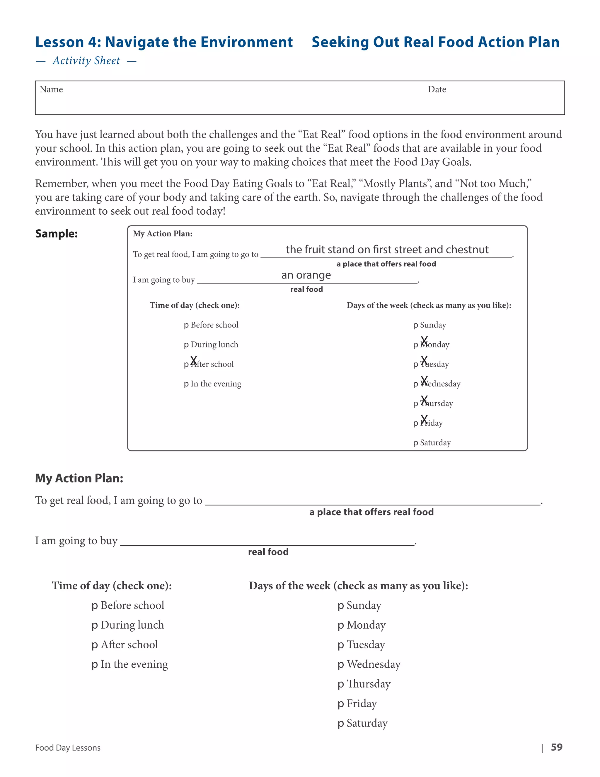 Lesson 4: Navigate the Environment Seeking Out Real Food Action Plan 
— Activity Sheet — 
Name Date 
You have just learned about both the challenges and the “Eat Real” food options in the food environment around 
your school. In this action plan, you are going to seek out the “Eat Real” foods that are available in your food 
environment. This will get you on your way to making choices that meet the Food Day Goals. 
Remember, when you meet the Food Day Eating Goals to “Eat Real,” “Mostly Plants”, and “Not too Much,” 
you are taking care of your body and taking care of the earth. So, navigate through the challenges of the food 
environment to seek out real food today! 
My Action Plan: 
To get real food, I am going to go to _________________________________________________________. 
the fruit stand on first street and chestnut 
a place that offers real food 
an orange 
I am going to buy __________________________________________________. 
real food 
Time of day (check one): Days of the week (check as many as you like): 
p Before school p Sunday 
p During lunch p Monday 
p After school p Tuesday 
p In the evening p Wednesday 
X 
X 
X 
X 
X 
p Thursday 
p Friday 
p Saturday 
X 
Sample: 
My Action Plan: 
To get real food, I am going to go to _________________________________________________________. 
a place that offers real food 
I am going to buy __________________________________________________. 
real food 
Time of day (check one): Days of the week (check as many as you like): 
p Before school p Sunday 
p During lunch p Monday 
p After school p Tuesday 
p In the evening p Wednesday 
p Thursday 
p Friday 
p Saturday 
Food Day Lessons | 59 
 