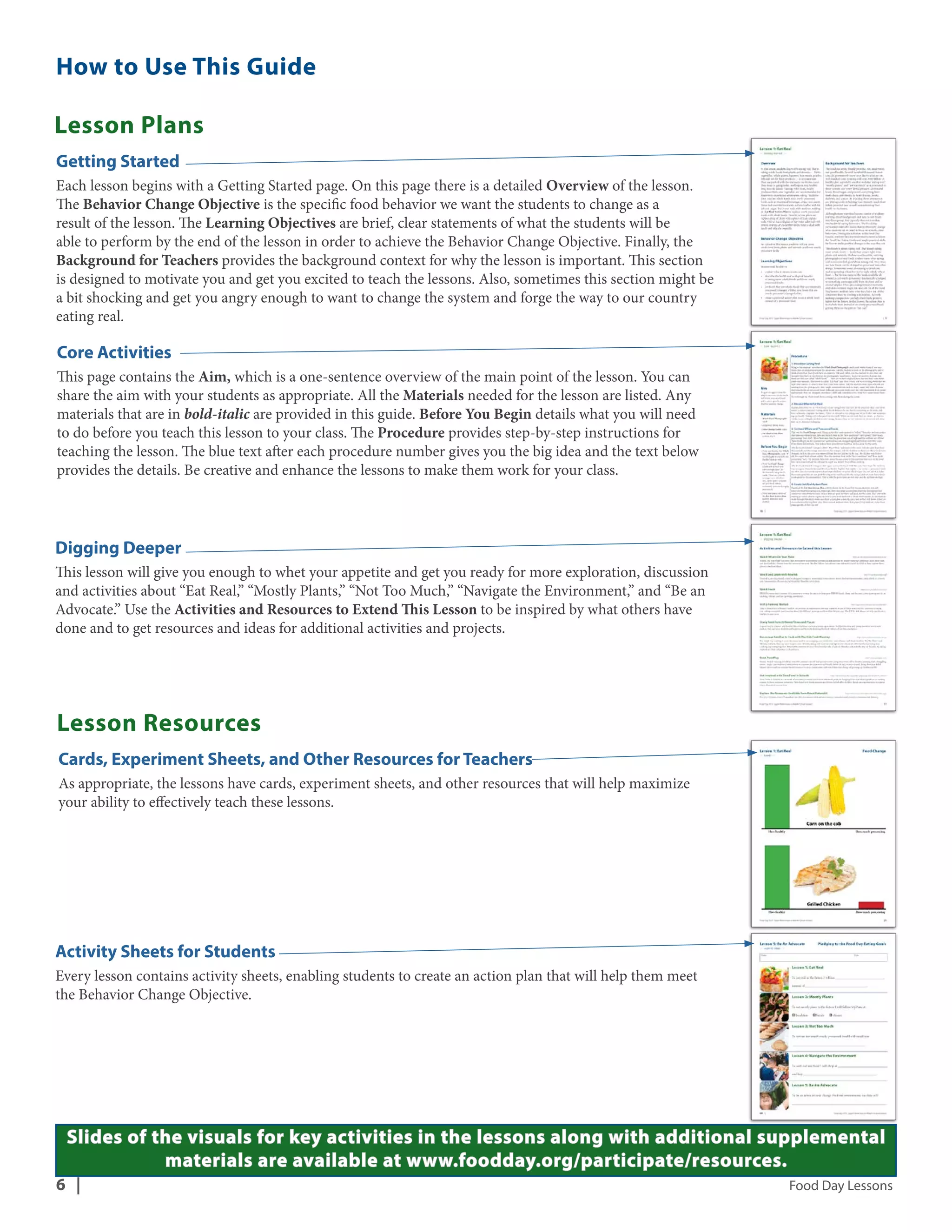 How to Use This Guide 
Lesson Plans 
Getting Started 
Each lesson begins with a Getting Started page. On this page there is a detailed Overview of the lesson. 
The Behavior Change Objective is the specific food behavior we want the students to change as a 
result of the lesson. The Learning Objectives are brief, clear statements of what the students will be 
able to perform by the end of the lesson in order to achieve the Behavior Change Objective. Finally, the 
Background for Teachers provides the background context for why the lesson is important. This section 
is designed to motivate you and get you excited to teach the lessons. Also, sometimes this section might be 
a bit shocking and get you angry enough to want to change the system and forge the way to our country 
eating real. 
Core Activities 
This page contains the Aim, which is a one-sentence overview of the main point of the lesson. You can 
share the aim with your students as appropriate. All the Materials needed for the lesson are listed. Any 
materials that are in bold-italic are provided in this guide. Before You Begin details what you will need 
to do before you teach this lesson to your class. The Procedure provides step-by-step instructions for 
teaching the lesson. The blue text after each procedure number gives you the big idea and the text below 
provides the details. Be creative and enhance the lessons to make them work for your class. 
Digging Deeper 
This lesson will give you enough to whet your appetite and get you ready for more exploration, discussion 
and activities about “Eat Real,” “Mostly Plants,” “Not Too Much,” “Navigate the Environment,” and “Be an 
Advocate.” Use the Activities and Resources to Extend This Lesson to be inspired by what others have 
done and to get resources and ideas for additional activities and projects. 
Lesson Resources 
Cards, Experiment Sheets, and Other Resources for Teachers 
As appropriate, the lessons have cards, experiment sheets, and other resources that will help maximize 
your ability to effectively teach these lessons. 
Activity Sheets for Students 
Every lesson contains activity sheets, enabling students to create an action plan that will help them meet 
the Behavior Change Objective. 
Slides of the visuals for key activities in the lessons along with additional supplemental 
materials are available at www.foodday.org/participate/resources. 
6 | Food Day Lessons 
 