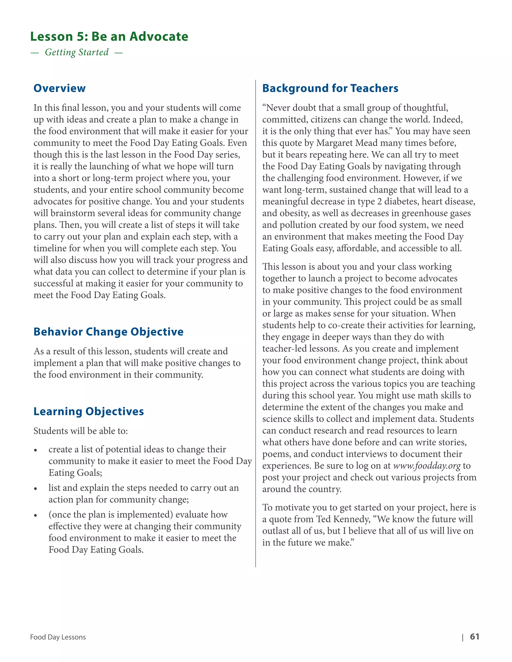 Lesson 5: Be an Advocate 
— Getting Started — 
Overview 
In this final lesson, you and your students will come 
up with ideas and create a plan to make a change in 
the food environment that will make it easier for your 
community to meet the Food Day Eating Goals. Even 
though this is the last lesson in the Food Day series, 
it is really the launching of what we hope will turn 
into a short or long-term project where you, your 
students, and your entire school community become 
advocates for positive change. You and your students 
will brainstorm several ideas for community change 
plans. Then, you will create a list of steps it will take 
to carry out your plan and explain each step, with a 
timeline for when you will complete each step. You 
will also discuss how you will track your progress and 
what data you can collect to determine if your plan is 
successful at making it easier for your community to 
meet the Food Day Eating Goals. 
Behavior Change Objective 
As a result of this lesson, students will create and 
implement a plan that will make positive changes to 
the food environment in their community. 
Learning Objectives 
Students will be able to: 
• create a list of potential ideas to change their 
community to make it easier to meet the Food Day 
Eating Goals; 
• list and explain the steps needed to carry out an 
action plan for community change; 
• (once the plan is implemented) evaluate how 
effective they were at changing their community 
food environment to make it easier to meet the 
Food Day Eating Goals. 
Background for Teachers 
“Never doubt that a small group of thoughtful, 
committed, citizens can change the world. Indeed, 
it is the only thing that ever has.” You may have seen 
this quote by Margaret Mead many times before, 
but it bears repeating here. We can all try to meet 
the Food Day Eating Goals by navigating through 
the challenging food environment. However, if we 
want long-term, sustained change that will lead to a 
meaningful decrease in type 2 diabetes, heart disease, 
and obesity, as well as decreases in greenhouse gases 
and pollution created by our food system, we need 
an environment that makes meeting the Food Day 
Eating Goals easy, affordable, and accessible to all. 
This lesson is about you and your class working 
together to launch a project to become advocates 
to make positive changes to the food environment 
in your community. This project could be as small 
or large as makes sense for your situation. When 
students help to co-create their activities for learning, 
they engage in deeper ways than they do with 
teacher-led lessons. As you create and implement 
your food environment change project, think about 
how you can connect what students are doing with 
this project across the various topics you are teaching 
during this school year. You might use math skills to 
determine the extent of the changes you make and 
science skills to collect and implement data. Students 
can conduct research and read resources to learn 
what others have done before and can write stories, 
poems, and conduct interviews to document their 
experiences. Be sure to log on at www.foodday.org to 
post your project and check out various projects from 
around the country. 
To motivate you to get started on your project, here is 
a quote from Ted Kennedy, “We know the future will 
outlast all of us, but I believe that all of us will live on 
in the future we make.” 
Food Day Lessons | 61 
 