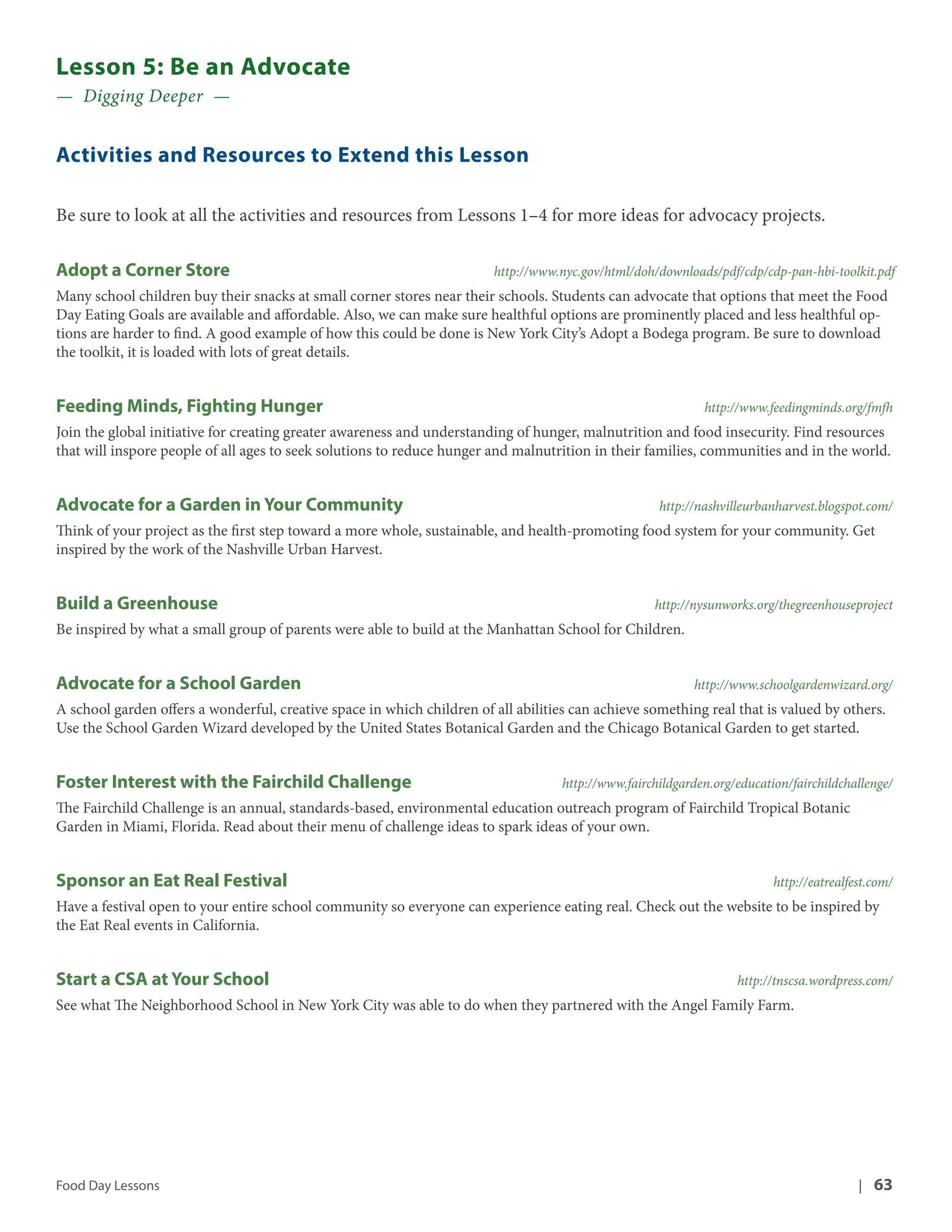 Lesson 5: Be an Advocate 
— Digging Deeper — 
Activities and Resources to Extend this Lesson 
Be sure to look at all the activities and resources from Lessons 1–4 for more ideas for advocacy projects. 
Adopt a Corner Store http://www.nyc.gov/html/doh/downloads/pdf/cdp/cdp-pan-hbi-toolkit.pdf 
Many school children buy their snacks at small corner stores near their schools. Students can advocate that options that meet the Food 
Day Eating Goals are available and affordable. Also, we can make sure healthful options are prominently placed and less healthful op-tions 
are harder to find. A good example of how this could be done is New York City’s Adopt a Bodega program. Be sure to download 
the toolkit, it is loaded with lots of great details. 
Feeding Minds, Fighting Hunger http://www.feedingminds.org/fmfh 
Join the global initiative for creating greater awareness and understanding of hunger, malnutrition and food insecurity. Find resources 
that will inspore people of all ages to seek solutions to reduce hunger and malnutrition in their families, communities and in the world. 
Advocate for a Garden in Your Community http://nashvilleurbanharvest.blogspot.com/ 
Think of your project as the first step toward a more whole, sustainable, and health-promoting food system for your community. Get 
inspired by the work of the Nashville Urban Harvest. 
Build a Greenhouse http://nysunworks.org/thegreenhouseproject 
Be inspired by what a small group of parents were able to build at the Manhattan School for Children. 
Advocate for a School Garden http://www.schoolgardenwizard.org/ 
A school garden offers a wonderful, creative space in which children of all abilities can achieve something real that is valued by others. 
Use the School Garden Wizard developed by the United States Botanical Garden and the Chicago Botanical Garden to get started. 
Foster Interest with the Fairchild Challenge http://www.fairchildgarden.org/education/fairchildchallenge/ 
The Fairchild Challenge is an annual, standards-based, environmental education outreach program of Fairchild Tropical Botanic 
Garden in Miami, Florida. Read about their menu of challenge ideas to spark ideas of your own. 
Sponsor an Eat Real Festival http://eatrealfest.com/ 
Have a festival open to your entire school community so everyone can experience eating real. Check out the website to be inspired by 
the Eat Real events in California. 
Start a CSA at Your School http://tnscsa.wordpress.com/ 
See what The Neighborhood School in New York City was able to do when they partnered with the Angel Family Farm. 
Food Day Lessons | 63 
 